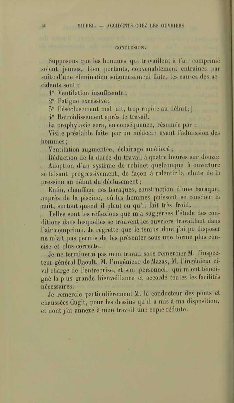 40 MICHEL. — ACCIDENTS CHEZ LES OUVRIERS CONCLUSION. Supposons que les lioiiiines qui Ir.ivaillenl à l'air comprime soient jeunes, bien portants, convcnalilemunt entraînés |)ar suite d'une éliniinalion soigneusiiincni faite, les cau.-cs des ac- cidcuts sont : 1° Ventilation insul'fisante ; 2 Fatigue excessive; 3 Désécluscmcnt mal fait, trop rapide au début;! 4° Refroidissement après le travail. La prophylaxie sera, en conséquence, résumée par : Visite préalable faite |)ar un médecin avant l'admission des hommes; Ventilation augmentée, éclairage amélioré ; Réduction de la durée du travail à quatre heures sur douze; Adoption d'un système de robinet quelconque à ouverture se faisant progressivement, de façon à ralentir la chute de la |)ression au début du déclusement; Enfin, chauffage des baraques, construction d'une baraque, auprès de la piscine, où les hommes puissent se coucher la nuit, surtout quand il pleut ou qu'il fait très froid. 1 Telles sont les réflexions que m'a sug^érées l'étude des con- ditions dans lesquelles se trouvent les ouvriers travaillant dans l'air comprimé. Je regrette que le temps dont j'ai pu disposer ne m'ait pas permis de les présenter sous une forme plus con- cise et plus correcte. Je ne terminerai pas mon travail sans remercier M. l'inspec- teur général Raoult, M. l'ingénieur deMazas, M. l'ingénieur ci- vil chargé de l'entreprise, et son personnel, qui m'ont témoi- gné la plus grande bienveillance et accordé toutes les facilités nécessaires. Je remercie particulièrement M. le conducteur des ponts et chaussées Cugit, pour les dessins qu'il a mis à ma disposition, et dont j'ai annexé à mon travail une copie réduite.