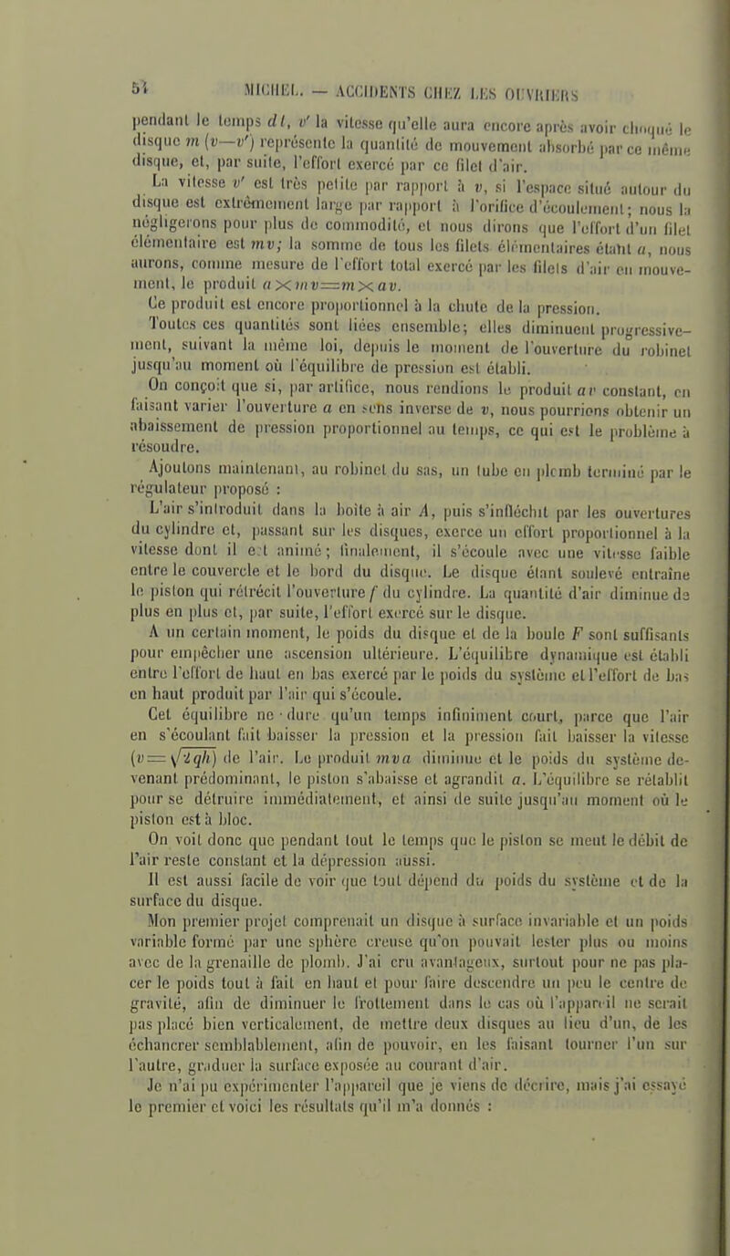 5* JIICIIEL. — ACCIDENTS CHIiZ IJiS OL'VllIKftS pendanl le tonips dl, v'h vitesse qu'elle aura encore après avoir clioqué le disque m {v—v') représciilc hi quanlilé de inouvemeiil absorbé parce inèiw disque, et, par suite, l'effort exercé par ce filcl d'air. La vitesse v' est très petite par rapport à v, si l'espace situé autour du disque est cxtrèmeiucnt larj^e jiar rapport à l'orifice d'écoulenieiil ; nous la négligerons pour plus do commodité, et nous dirons que l'effort d'un tilei éléineiilairc est mu; la somme de tous les filets élémentaires étalil a, nous aurons, coiiime mesure de l'effort totul exercé par les filels d'air en mouve- ment, le ])roduit axniv=mxav. Ce produit est encore proportionnel à la chute de la pression. Toutes ces quantités sont liées ensemble; elles diminuent progressive- ment, suivant la luème loi, depuis le inonient de l'ouverture du robinet jusqu'au moment où Tcquilibre de pression e^^t établi. On conçoit que si, par artifice, nous rendions lu produit av constant, m faisant varier l'ouverture a en sens inverse de v, nous pourrions obtenir un abaissement de pression proportionnel au temps, ce qui Cfl le problème à résoudre. Ajoutons maintenant, au robinet du sas, un tube en ]ilcrab terminé par le régulateur proposé : L'air s'iniroduit dans la boîte ii air A, puis s'infléchit par les ouvertures du cylindre et, passant sur les disques, exerce un effort proportionnel à la vitesse dont il e.l animé ; rinaleuient, il s'écoule avec une vitesse faible entre le couvercle et le bord du disque. Le disque étant soulevé entraîne le ))islon qui rétrécit l'ouverture/'du cylindre. La quantité d'air diminue de plus en plus et, par suite, l'elïort exercé sur le disque. A un certain moment, le poids du disque et de la boule F sont suffisants pour ein|iêclier une ascension ultérieure. L'équilibre dynamique est éLnbli entre l'effort de haut en bas exercé par le poids du système et l'effort de bas en haut produit par l'aii- qui s'écoule. Cet équilibre ne ■ dure qu'un temps infiniment court, parce que l'air en s'écoulant fait baisser la pression et la pression fait baisser la vile.sse (v=\/-lqli) de l'air. Le produit mua diminue elle poids du système de- venant prédominant, le pistou s'abaisse et agrandit a. L'équilibre se rétablit pour se détruire iiiiniédiateinent, et ainsi de suite jusqu'au moment où le piston est à bloc. On voit donc que pendant tout le temps que le piston se meut le débit de l'air reste constant et la dépression aussi. Il est aussi facile de voir que tout dépend du poids du système et de la surface du disque. Mon premier projet comprenait un disque à surface invariable et un poids variable formé par une sphère creuse qu'on pouvait lester plus ou moins avec de la grenaille de plomb. J'ai cru avanJageiix, surtout pour ne pas pla- cer le poids tout à fait en haut et pour faire descendre nu peu le centre de gravité, afin de diminuer le frottement dans le cas où l'appareil ne serait pas placé bien verticalement, de inefti'e deux disques au lieu d'un, de les cchancrer scmblablement, alin de pouvoir, en les faisant tourner l'iin sur l'autre, gr.iducr la surface exposée au courant d'air. Je n'ai pu expérimenter l'appareil que je viens de décrire, mais j'ai essayé le premier et voici les résultats qu'il m'a donnés :