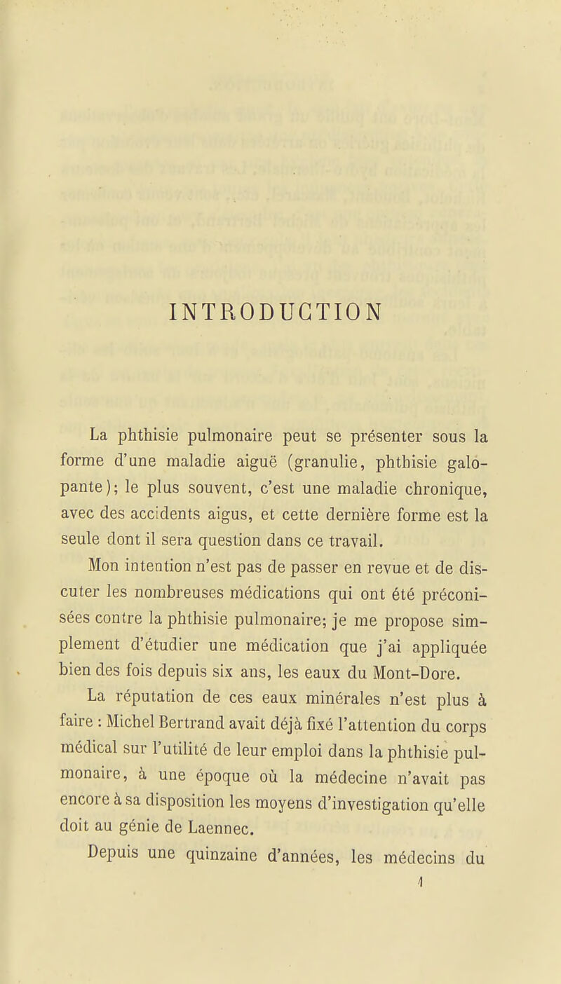 INTRODUCTION La phthisie pulmonaire peut se présenter sous la forme d'une maladie aiguë (granulie, phthisie galo- pante); le plus souvent, c'est une maladie chronique, avec des accidents aigus, et cette dernière forme est la seule dont il sera question dans ce travail. Mon intention n'est pas de passer en revue et de dis- cuter les nombreuses médications qui ont été préconi- sées contre la phthisie pulmonaire; je me propose sim- plement d'étudier une médication que j'ai appliquée bien des fois depuis six ans, les eaux du Mont-Dore. La réputation de ces eaux minérales n'est plus à faire : Michel Bertrand avait déjà fixé l'attention du corps médical sur l'utilité de leur emploi dans la phthisie pul- monaire, à une époque où la médecine n'avait pas encore à sa disposition les moyens d'investigation qu'elle doit au génie de Laennec. Depuis une quinzaine d'années, les médecins du