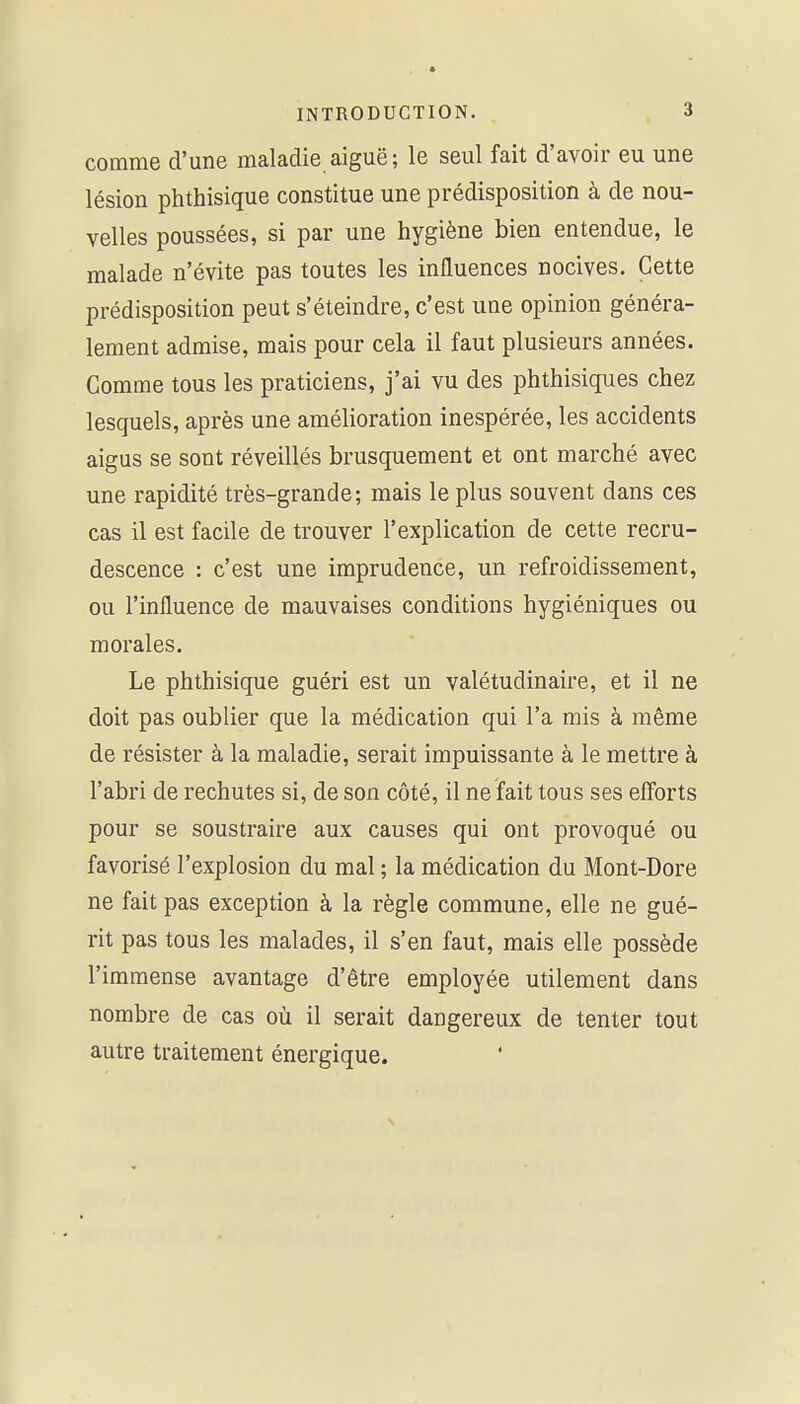 comme d'une maladie aiguë ; le seul fait d'avoir eu une lésion phthisique constitue une prédisposition à de nou- velles poussées, si par une hygiène bien entendue, le malade n'évite pas toutes les influences nocives. Cette prédisposition peut s'éteindre, c'est une opinion généra- lement admise, mais pour cela il faut plusieurs années. Gomme tous les praticiens, j'ai vu des phthisiques chez lesquels, après une amélioration inespérée, les accidents aigus se sont réveillés brusquement et ont marché avec une rapidité très-grande; mais le plus souvent dans ces cas il est facile de trouver l'explication de cette recru- descence : c'est une imprudence, un refroidissement, ou l'influence de mauvaises conditions hygiéniques ou morales. Le phthisique guéri est un valétudinaire, et il ne doit pas oublier que la médication qui l'a mis à même de résister à la maladie, serait impuissante à le mettre à l'abri de rechutes si, de son côté, il ne fait tous ses efforts pour se soustraire aux causes qui ont provoqué ou favorisé l'explosion du mal ; la médication du Mont-Dore ne fait pas exception à la règle commune, elle ne gué- rit pas tous les malades, il s'en faut, mais elle possède l'immense avantage d'être employée utilement dans nombre de cas oii il serait dangereux de tenter tout autre traitement énergique.