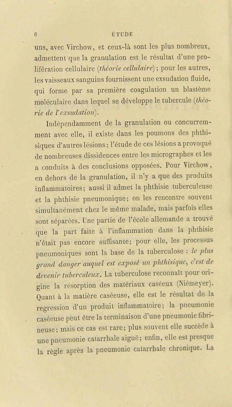 uns, avec Virchow, et ceux-là sont les plus nombreux, admettent que la granulation est le résultat d'une pro- lifération cellulaire {théorie cellulaire) ; pour les autres, les vaisseaux sanguins fournissent une exsudation fluide, qui forme par sa première coagulation un blastème moléculaire dans lequel se développe le tubercule {ihco- rie de Vexsudation). Indépendamment de la granulation ou concurrem- ment avec elle, il existe dans les poumons des phthi- siques d'autres lésions ; l'étude de ces lésions a provoqué de nombreuses dissidences entre les micrographes et les a conduits à des conclusions opposées. Pour Yirchow, en dehors de la granulation, il n'y a que des produits inflammatoires; aussi il admet la phthisie tuberculeuse et la phthisie pneumonique; on les rencontre souvent simultanément chez le même malade, mais parfois elles sont séparées. Une partie de l'école allemande a trouvé que la part faite à l'inflammation dans la phthisie n'était pas encore suffisante; pour elle, les processus pneumoniques sont la base de la tuberculose : le plus grand danger auquel est exposé un phthisique, c'est de devenir tuberculeux. La tuberculose reconnaît pour ori- gine la résorption des matériaux caséeux (Niémeyer). Quant à la matière caséeuse, elle est le résultat de la •egression d'un produit inflammatoire; la pneumonie caséeuse peut être la terminaison d'une pneumonie fibri- neuse; mais ce cas est rare; plus souvent elle succède à une pneumonie calarrhale aiguë; enfin, elle est presque la règle après la pneumonie calarrhale chronique. La r