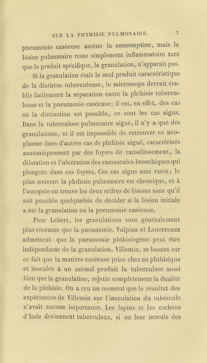 pneumonie caséeuse amène la consomption, mais la lésion pulmonaire reste simplement inflammatoire tant que le produit spécifique, la granulation, n'apparaît pas. Si la granulation était le seul produit caractéristique de la diathèse tuberculeuse, le microscope devrait éta- blir facilement la séparation entre la phthisie tubercu- leuse et la pneumonie caséeuse; il est, en effet, des cas où la distinction est possible, ce sont les cas aigus. Dans la tuberculose pulmonaire aiguë, il n'y a que des granulations, et il est impossible de retrouver ce néo- plasme dans d'autres cas de phthisie aiguë, caractérisés anatomiquement par des foyers de ramollissement, la dilatation et l'ulcération des ramuscules bronchiques qui plongent dans ces foyers. Ces cas aigus sont rares ; le plus souvent la phthisie pulmonaire est chronique, et à l'autopsie on trouve les deux ordres de lésions sans qu'il soit possible quelquefois de décider si la lésion initiale a été la granulation ou la pneumonie caséeuse. Pour Lebert, les granulations sont généralement plus récentes que la pneumonie. Vulpian et Lancereaux admettent que la pneumonie phthisiogène peut être indépendante de la granulation. Villemin, se basant sur ce fait que la matière caséeuse prise chez un phthisique et inoculée à un animal produit la tuberculose aussi bien que la granulation, rejette complètement la dualité de la phthisie. On a cru un moment que le résultat des expériences de Villemin sur l'inoculation du tubercule n'avait aucune importance. Les lapins et les cochons d'Inde deviennent tuberculeux, si on leur inocule des