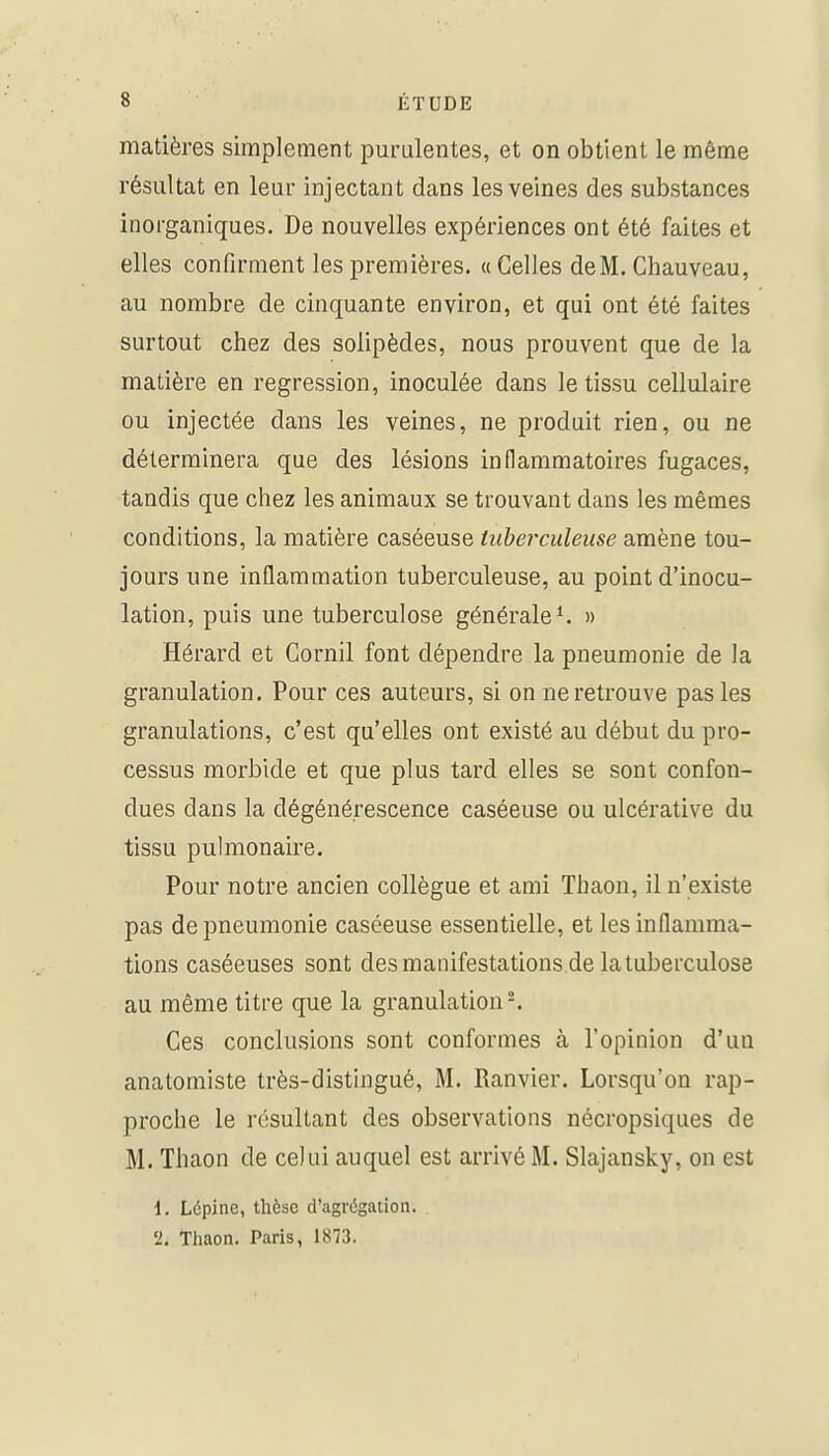 matières simplement purulentes, et on obtient le même résultat en leur injectant dans les veines des substances inorganiques. De nouvelles expériences ont été faites et elles confirment les premières. « Celles de M. Chauveau, au nombre de cinquante environ, et qui ont été faites surtout chez des solipèdes, nous prouvent que de la matière en régression, inoculée dans le tissu cellulaire ou injectée dans les veines, ne produit rien, ou ne déterminera que des lésions inflammatoires fugaces, tandis que chez les animaux se trouvant dans les mêmes conditions, la matière caséeuse tuberculeuse amène tou- jours une inflammation tuberculeuse, au point d'inocu- lation, puis une tuberculose générale ^ » Hérard et Gornil font dépendre la pneumonie de la granulation. Pour ces auteurs, si on ne retrouve pas les granulations, c'est qu'elles ont existé au début du pro- cessus morbide et que plus tard elles se sont confon- dues dans la dégénérescence caséeuse ou ulcérative du tissu pulmonaire. Pour notre ancien collègue et ami Thaon, il n'existe pas de pneumonie caséeuse essentielle, et les inflamma- tions caséeuses sont des manifestations de la tuberculose au même titre que la granulation-. Ces conclusions sont conformes à l'opinion d'un anatomiste très-distingué, M. Ranvier. Lorsqu'on rap- proche le résultant des observations nécropsiques de M. Thaon de celui auquel est arrivé M. Slajansky, on est 1. Lôpine, thèse d'agrégation. 2. Thaon. Paris, 1873.