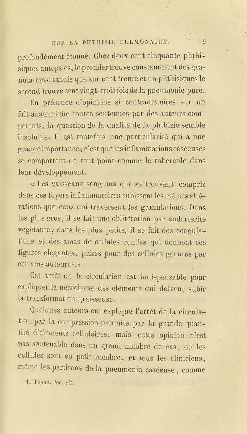 profondément étonné. Chez deux cent cinquante phthi- siques autopsiés, le premier trouve constamment des gra- nulations, tandis que sur cent trente et un phtliisiques le second trouve cent vingt-trois fois de la pneumonie pure. En présence d'opinions si contradictoires sur un fait anatomique toutes soutenues par des auteurs com- pétents, la question de la dualité de la phthisie semble insoluble. 11 est toutefois une particularité qui a une grande importance ; c'est que les inflammations caséeuses se comportent de tout point comme le tubercule dans leur développement. « Les vaisseaux sanguins qui se trouvent compris dans ces foyers inflammatoires subissent les mêmes alté- rations que ceux qui traversent les granulations. Dans les plus gros, il se fait une oblitération par endarterite végétante; dans les plus petits, il se fait des coagula- tions et des amas de cellules rondes qui donnent ces figures élégantes, prises pour des cellules géantes par certains auteurs ^)) Cet arrêt de la circulation est indispensable pour expliquer la nécrobiose des éléments qui doivent subir la transformation graisseuse. Quelques auteurs ont expliqué l'arrêt de la circula- tion par la compression produite par la grande quan- tité d'éléments cellulaires; mais cette opinion n'est pas soutenable dans un grand nombre de cas, où les cellules sont en petit nombre, et tous les cliniciens, môme les partisans de la pneumonie caséeuse, comme