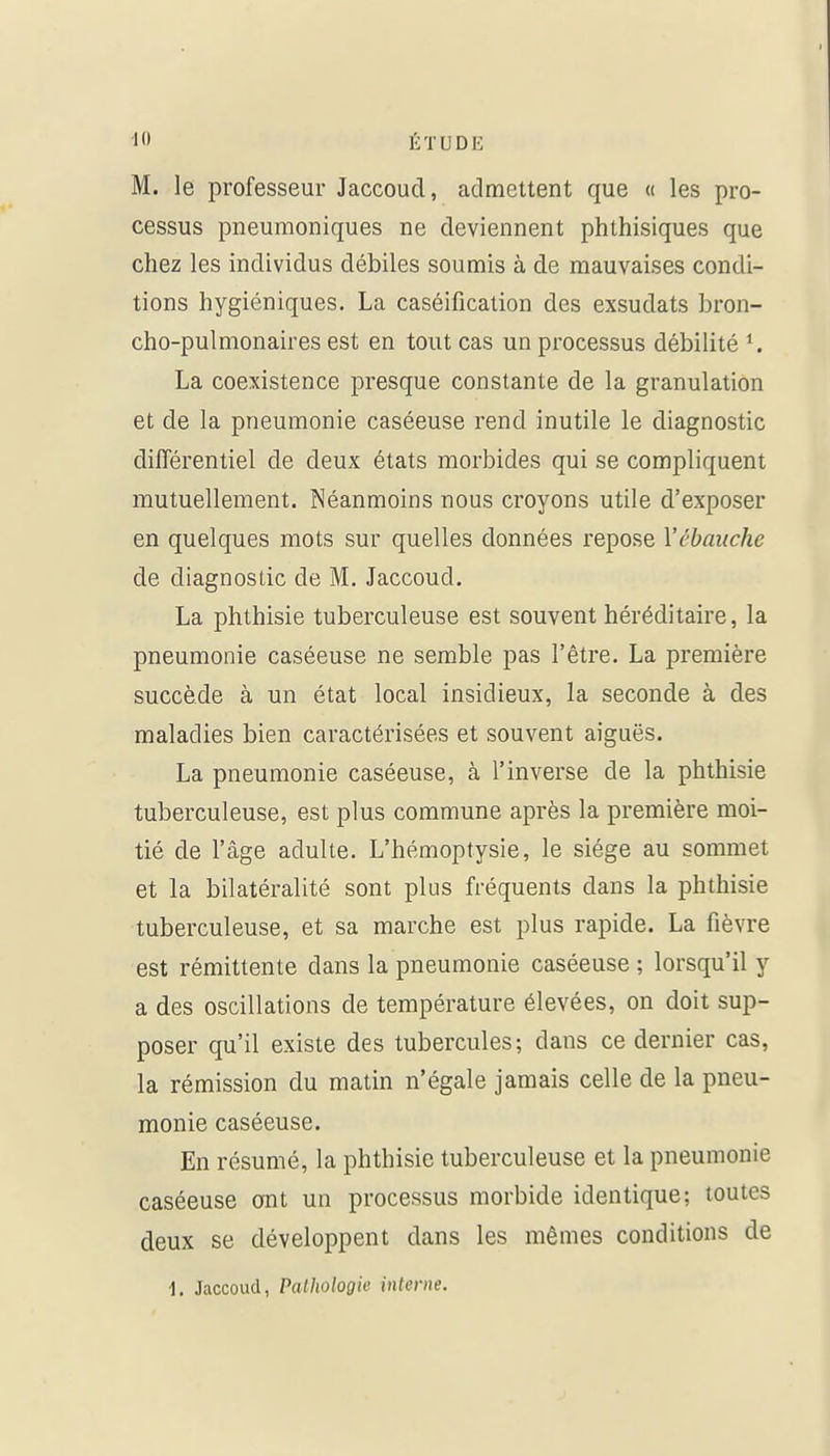 M. le professeur Jaccoud, admettent que « les pro- cessus pneumoniques ne deviennent phthisiques que chez les individus débiles soumis à de mauvaises condi- tions hygiéniques. La caséificalion des exsudats bron- cho-pulmonaires est en tout cas un processus débilité La coexistence presque constante de la granulation et de la pneumonie caséeuse rend inutile le diagnostic différentiel de deux états morbides qui se compliquent mutuellement. Néanmoins nous croyons utile d'exposer en quelques mots sur quelles données repose Vébauche de diagnostic de M. Jaccoud. La phthisie tuberculeuse est souvent héréditaire, la pneumonie caséeuse ne semble pas l'être. La première succède à un état local insidieux, la seconde à des maladies bien caractérisées et souvent aiguës. La pneumonie caséeuse, à l'inverse de la phthisie tuberculeuse, est plus commune après la première moi- tié de l'âge adulte. L'hémoptysie, le siège au sommet et la bilatéralité sont plus fréquents dans la phthisie tuberculeuse, et sa marche est plus rapide. La fièvre est rémittente dans la pneumonie caséeuse ; lorsqu'il y a des oscillations de température élevées, on doit sup- poser qu'il existe des tubercules; dans ce dernier cas, la rémission du matin n'égale jamais celle de la pneu- monie caséeuse. En résumé, la phthisie tuberculeuse et la pneumonie caséeuse ont un processus morbide identique; toutes deux se développent dans les mêmes conditions de 1. Jaccoud, Pathologie inlcrne.
