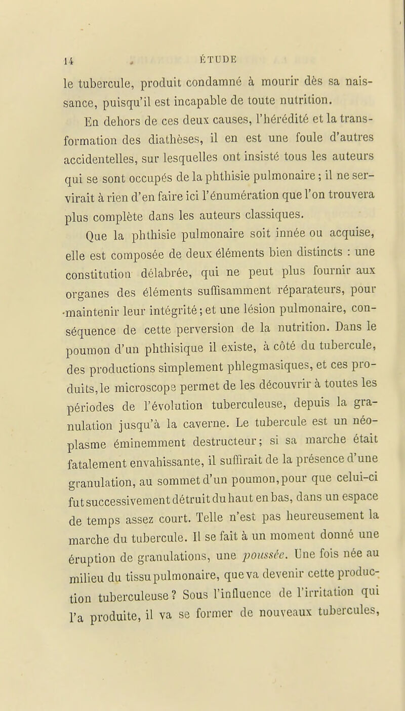 le tubercule, produit condamné à mourir dès sa nais- sance, puisqu'il est incapable de toute nutrition. En dehors de ces deux causes, l'hérédité et la trans- formation des diathèses, il en est une foule d'autres accidentelles, sur lesquelles ont insisté tous les auteurs qui se sont occupés de la phthisie pulmonaire ; il ne ser- virait à rien d'en faire ici l'énumération que l'on trouvera plus complète dans les auteurs classiques. Que la phthisie pulmonaire soit innée ou acquise, elle est composée de deux éléments bien distincts : une constitution délabrée, qui ne peut plus fournir aux organes des éléments suffisamment réparateurs, pour -maintenir leur intégrité ; et une lésion pulmonaire, con- séquence de cette perversion de la nutrition. Dans le poumon d'un phthisique il existe, à côté du tubercule, des productions simplement phlegmasiques, et ces pro- duits, le microscope permet de les découvrir à toutes les périodes de l'évolution tuberculeuse, depuis la gra- nulation jusqu'à la caverne. Le tubercule est un néo- plasme éminemment destructeur; si sa marche était fatalement envahissante, il suffirait de la présence d'une granulation, au sommet d'un poumon, pour que celui-ci fut successivement détruit du haut en bas, dans un espace de temps assez court. Telle n'est pas heureusement la marche du tubercule. Il se fait à un moment donné une éruption de granulations, une poussée. Une fois née au milieu du tissu pulmonaire, que va devenir cette produc- tion tuberculeuse? Sous l'innuence de l'ii-ritation qui l'a produite, il va se former de nouveaux tubercules,
