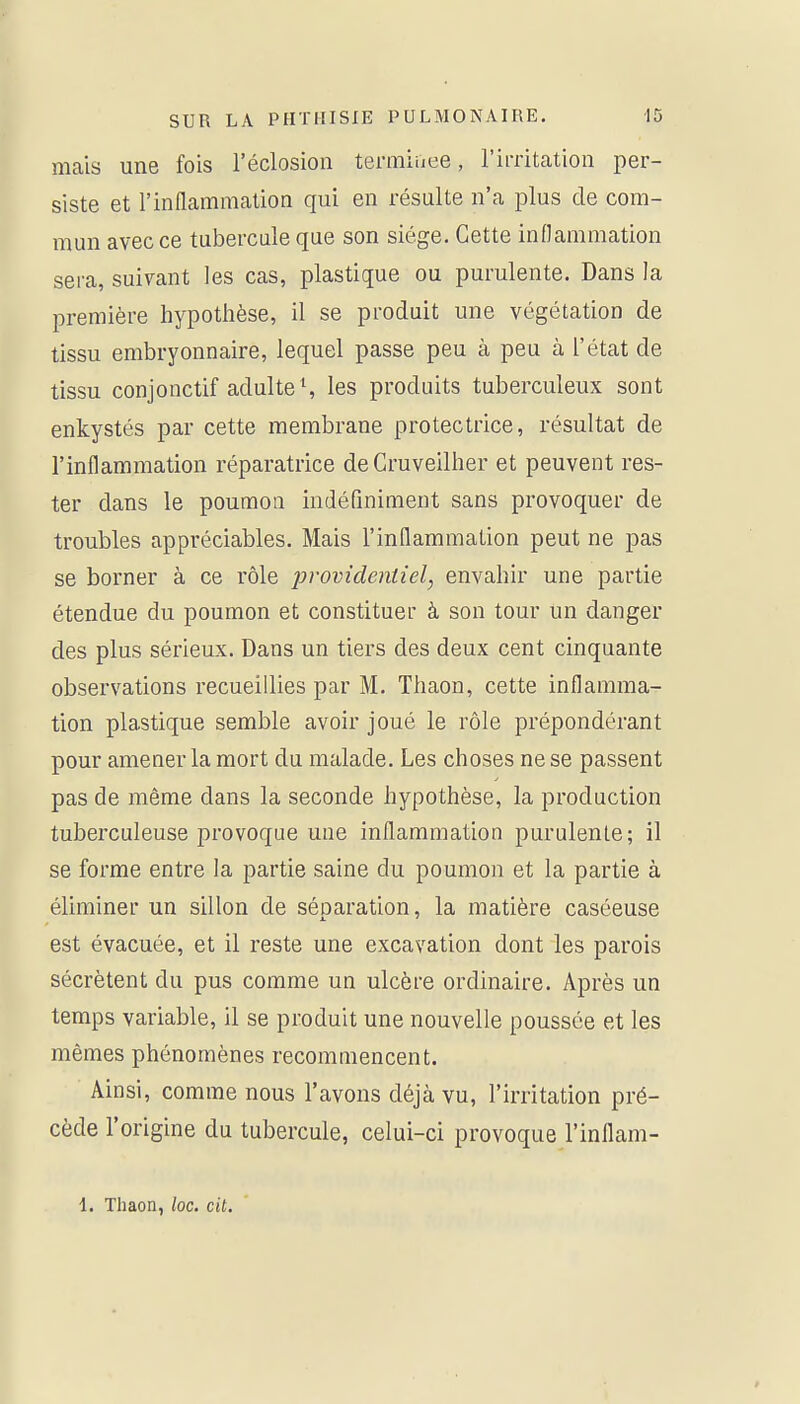 mais une fois l'éclosion termiiiee, l'iiTitation per- siste et l'inflammation qui en résulte n'a plus de com- mun avec ce tubercule que son siège. Cette inflammation sera, suivant les cas, plastique ou purulente. Dans la première hypothèse, il se produit une végétation de tissu embryonnaire, lequel passe peu à peu à l'état de tissu conjonctif adulte S les produits tuberculeux sont enkystés par cette membrane protectrice, résultat de l'inflammation réparatrice deCruveilher et peuvent res- ter dans le poumon indéfiniment sans provoquer de troubles appréciables. Mais l'inflammation peut ne pas se borner à ce rôle jjrovidentiel, envahir une partie étendue du poumon et constituer à son tour un danger des plus sérieux. Dans un tiers des deux cent cinquante observations recueillies par M. Thaon, cette inflamma- tion plastique semble avoir joué le rôle prépondérant pour amener la mort du malade. Les choses ne se passent pas de même dans la seconde hypothèse, la production tuberculeuse provoque une inflammation purulente; il se forme entre la partie saine du poumon et la partie à éliminer un sillon de séparation, la matière caséeuse est évacuée, et il reste une excavation dont les parois sécrètent du pus comme un ulcère ordinaire. Après un temps variable, il se produit une nouvelle poussée et les mêmes phénomènes recommencent. Ainsi, comme nous l'avons déjà vu, l'irritation pré- cède l'origine du tubercule, celui-ci provoque l'inflam-