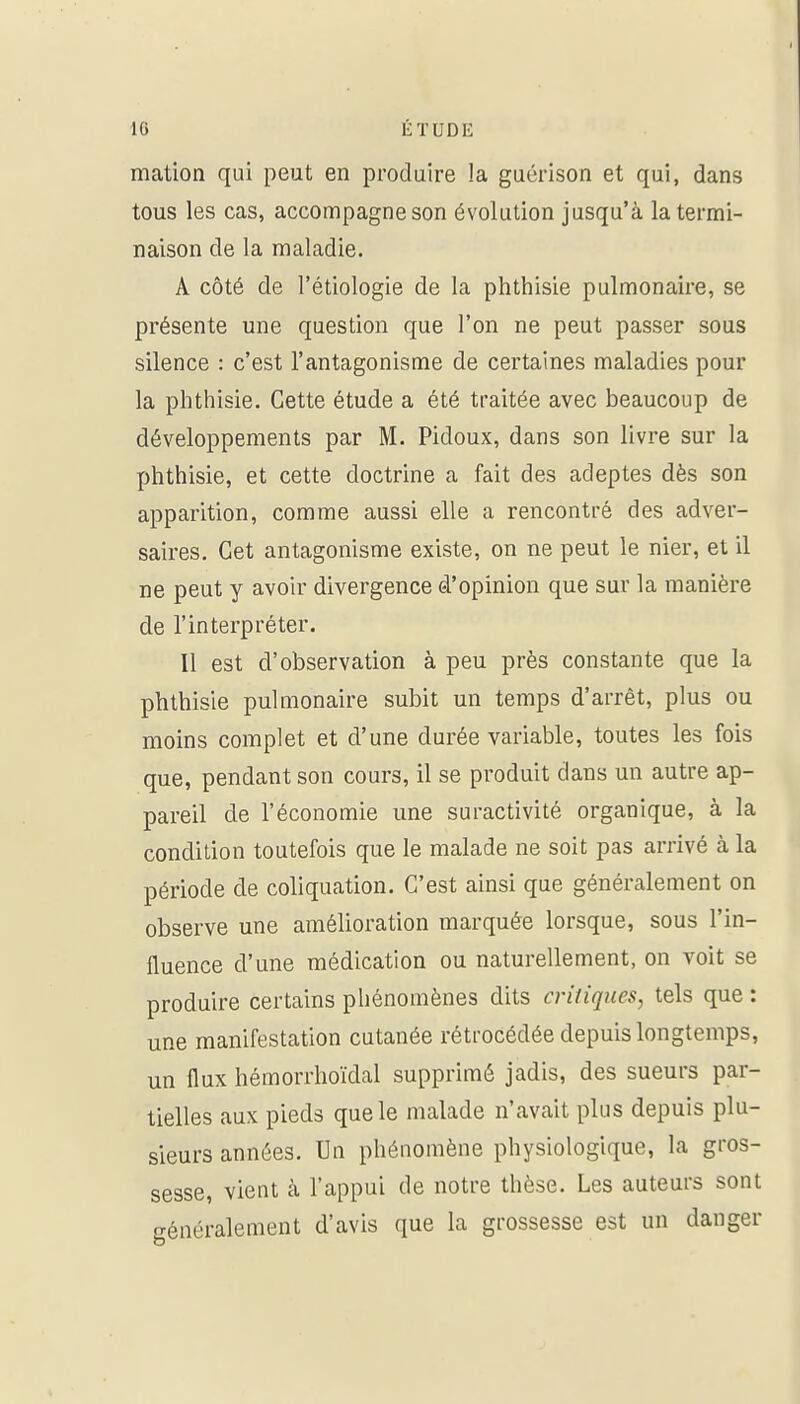 mation qui peut en produire la guérison et qui, dans tous les cas, accompagne son évolution jusqu'à la termi- naison de la maladie. A côté de l'étiologie de la phthisie pulmonaire, se présente une question que l'on ne peut passer sous silence : c'est l'antagonisme de certaines maladies pour la phthisie. Cette étude a été traitée avec beaucoup de développements par M. Pidoux, dans son livre sur la phthisie, et cette doctrine a fait des adeptes dès son apparition, comme aussi elle a rencontré des adver- saires. Cet antagonisme existe, on ne peut le nier, et il ne peut y avoir divergence d'opinion que sur la manière de l'interpréter. Il est d'observation à peu près constante que la phthisie pulmonaire subit un temps d'arrêt, plus ou moins complet et d'une durée variable, toutes les fois que, pendant son cours, il se produit dans un autre ap- pareil de l'économie une suractivité organique, à la condition toutefois que le malade ne soit pas arrivé à la période de coliquation. C'est ainsi que généralement on observe une amélioration marquée lorsque, sous l'in- fluence d'une médication ou naturellement, on voit se produire certains phénomènes dits critiques, tels que : une manifestation cutanée rétrocédée depuis longtemps, un flux hémorrhoïdal supprimé jadis, des sueurs par- tielles aux pieds que le malade n'avait plus depuis plu- sieurs années. Un phénomène physiologique, la gros- sesse, vient à l'appui de notre thèse. Les auteurs sont généralement d'avis que la grossesse est un danger