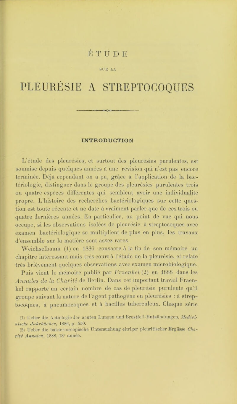 SUR LA PLEURÉSIE A STREPTOCOQUES INTRODUCTION L’étude des pleurésies, et surtout des pleurésies purulentes, est soumise depuis ([uelqucs années à une révision qui n’est pas encore terminée. Déjà cependant on a pu, grâce à l’application de la bac- tériologie, distinguer dans le groupe des pleurésies purulentes trois ou quatre espèces différentes qui semblent avoir une individualité propre. L'histoire des recherches bactériologiques sur cette ques- tion est toute récente et ne date à vraiment parler que de ces trois ou quatre dernières années. En particulier, au point de vue qui nous occupe, si les observations isolées de pleurésie à streptocoques avec examen bactériologique se multiplient de plus en plus, les travaux d’ensemble sur la matière sont assez rares. Weichselbaum (1) en 1880 consacre à la fin de son mémoire un chapitre intéressant mais très court à l’étude de la pleurésie, et relate très brièvement quelques observations avec examen microbiologique. Puis vient le mémoire publié par Fraenkcl (2) en 1888 dans les Annales de la Charité de Berlin. Dans cet important travail Fraen- kel rapporte un certain nombre de cas de pleurésie purulente qu’il groupe suivant la nature de l’agent pathogène en pleurésies : à strep- tocoques, à pneumocoques et à bacilles tuberculeux. Chaque série (1) Ueber die Aetiologie der acuten Lungen und Brustfell-Entzündungen. Jledici- nischr Jahrhüchcr, 1886, p. 550. (2) Ueber die bakterioscopische Untersuchung eitriger pleuritischer Ergiisse Cha-