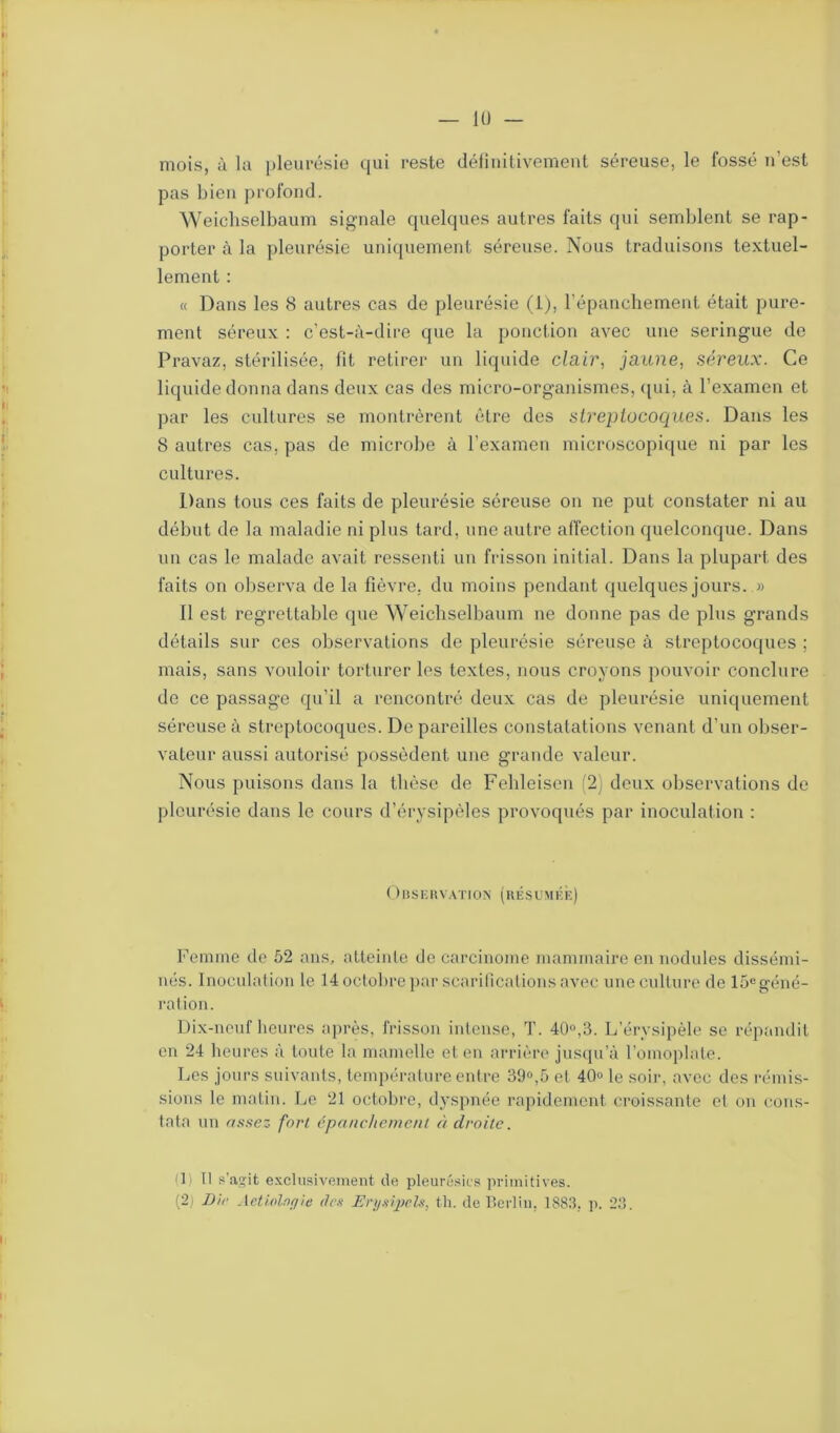 mois, à la pleurésie qui reste définitivement séreuse, le fossé n’est pas bien profond. Weichselbaum signale quelques autres faits qui semblent se rap- porter à la pleurésie uniquement séreuse. Nous traduisons textuel- lement : « Dans les 8 autres cas de pleurésie (1), l’épanchement était pure- ment séreux : c’est-à-dire que la ponction avec une seringue de Pravaz, stérilisée, fit retirer un liquide clair, jaune, séreux. Ce liquide donna dans deux cas des micro-organismes, qui, à l’examen et par les cultures se montrèrent être des streptocoques. Dans les 8 autres cas, pas de microbe à l’examen microscopique ni par les cultures. Dans tous ces faits de pleurésie séreuse on ne put constater ni au début de la maladie ni plus tard, une autre affection quelconque. Dans un cas le malade avait ressenti un frisson initial. Dans la plupart des faits on observa de la fièvre, du moins pendant quelques jours. » 11 est regrettable que Weichselbaum ne donne pas de plus grands détails sur ces observations de pleurésie séreuse à streptocoques ; mais, sans vouloir torturer les textes, nous croyons pouvoir conclure de ce passage qu’il a rencontré deux cas de pleurésie uniquement séreuse à streptocoques. De pareilles constatations venant d’un obser- vateur aussi autorisé possèdent une grande valeur. Nous puisons dans la thèse de Fehleisen (2) deux observations de pleurésie dans le cours d’érysipèles provoqués par inoculation : Observation (résumée) Femme de 52 ans, atteinte de carcinome mammaire en nodules dissémi- nés. Inoculation le 14 octobre par scarifications avec une culture de 15egéné- ration. Dix-neuf heures après, frisson intense, T. 40°,3. L’érysipèle se répandit en 24 heures à toute la mamelle et en arrière jusqu’à l’omoplate. Les jours suivants, température entre 39°,5 et 40° le soir, avec des rémis- sions le matin. Le 21 octobre, dyspnée rapidement croissante et on cons- tata un assez fort épanchement adroite. Il) Il s'agit exclusivement de pleurésies primitives. (2) Die Aetiolagie des Eryaipcls, th. de Berlin, 1883, p. 23. i