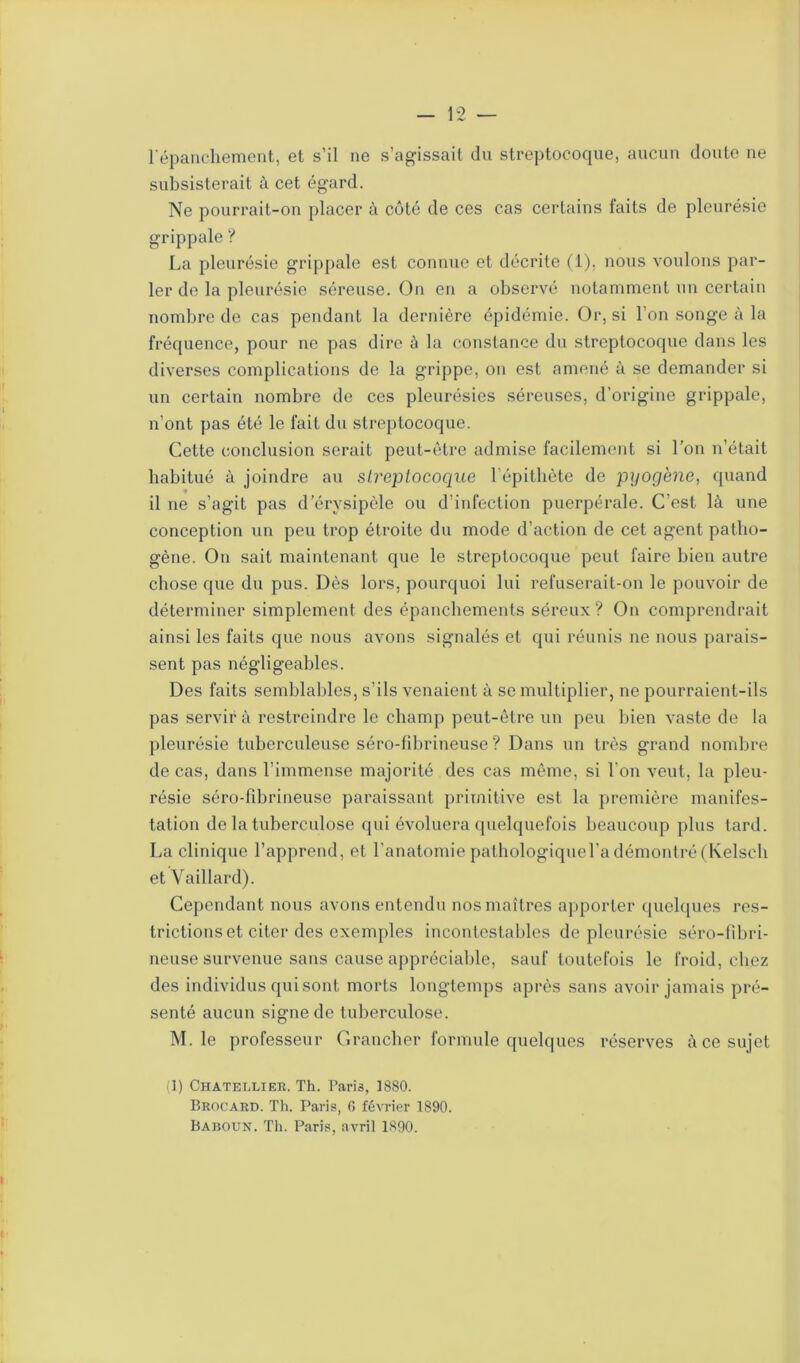 l'épanchement, et s’il ne s’agissait du streptocoque, aucun doute ne subsisterait à cet égard. Ne pourrait-on placer à côté de ces cas certains faits de pleurésie grippale ? La pleurésie grippale est connue et décrite (1). nous voulons par- ler de la pleurésie séreuse. On en a observé notamment un certain nombre de cas pendant la dernière épidémie. Or, si l’on songe à la fréquence, pour ne pas dire à la constance du streptocoque dans les diverses complications de la grippe, on est amené à se demander si un certain nombre de ces pleurésies séreuses, d’origine grippale, n’ont pas été le fait du streptocoque. Cette conclusion serait peut-être admise facilement si l’on n’était habitué à joindre au streptocoque 1 épithète de pyogène, quand il ne s’agit pas d’érysipèle ou d’infection puerpérale. C’est là une conception un peu trop étroite du mode d’action de cet agent patho- gène. On sait maintenant que le streptocoque peut faire bien autre chose que du pus. Dès lors, pourquoi lui refuserait-on le pouvoir de déterminer simplement des épanchements séreux? On comprendrait ainsi les faits que nous avons signalés et qui réunis ne nous parais- sent pas négligeables. Des faits semblables, s’ils venaient à se multiplier, ne pourraient-ils pas servira restreindre le champ peut-être un peu bien vaste de la pleurésie tuberculeuse séro-fibrineuse ? Dans un très grand nombre de cas, dans l’immense majorité des cas même, si l’on veut, la pleu- résie séro-fibrineuse paraissant primitive est la première manifes- tation de la tuberculose qui évoluera quelquefois beaucoup plus tard. La clinique l’apprend, et l’anatomie pathologique l’a démontré (Kelsch et Vaillard). Cependant nous avons entendu nos maîtres apporter quelques res- trictions et citer des exemples incontestables de pleurésie séro-fibri- neuse survenue sans cause appréciable, sauf toutefois le froid, chez des individus qui sont morts longtemps après sans avoir jamais pré- senté aucun signe de tuberculose. M. le professeur Grancher formule quelques réserves à ce sujet (1) Chatellier. Th. Paris, 1880. Brocard. Th. Paris, G février 1890. Baroun. Th. Paris, avril 1890.