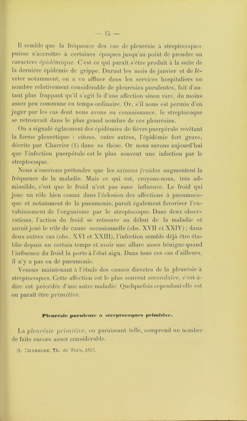 Il semble que la fréquence des cas de pleurésie à streptocoques puisse s’accroître à certaines époques jusqu’au point de prendre un caractère épidémique. C’est ce qui paraît s’ètre produit à la suite de la dernière épidémie de grippe. Durant les mois de janvier et de fé- vrier notamment, on a vu affluer dans les services hospitaliers un nombre relativement considérable de pleurésies purulentes, fait d’au- tant plus frappant qu’il s’agit là d’une affection sinon rare, du moins assez peu commune en temps ordinaire. Or, s’il nous est permis d’en juger par les cas dont nous avons eu connaissance, le streptocoque se retrouvait dans le plus grand nombre de ces pleurésies. On a signalé églaementdes épidémies de fièvre puerpérale revêtant la forme pleurétique : citons, entre autres, l’épidémie fort grave, décrite par Charrier (1) dans sa thèse. Or nous savons aujourd’hui que l’infection puerpérale est le plus souvent une infection par le streptocoque. Nous n’oserions prétendre que les saisons froides augmentent la fréquence de la maladie. Mais ce qui est, croyons-nous, très ad- missible, c’est que le froid n’est pas sans influence. Le froid qui joue un rôle bien connu dans l’éclosion des affections à pneumoco- que et notamment de la pneumonie, paraît également favoriser l’en- vahissement de l’organisme par le streptocoque. Dans deux obser- vations, l’action du froid se retrouve au début de la maladie et aurait joué le rôle de cause occasionnelle (obs. XVII et XXIV); dans deux autres cas (obs. XVI et XX11I), l’infection semble déjà être éta- blie depuis un certain temps et avoir une allure assez bénigne quand l inlluence du froid la porte à l’état aigu. Dans tous ces cas d’ailleurs, il n’y a pas eu de pneumonie. Venons maintenant à l’étude des causes directes de la pleurésie à streptocoques. Cette affection est le plus souvent secondaire, c’est-à- dire est précédée d’une autre maladie. Quelquefois cependant elle est ou paraît être primitive. lMcurt'SÛ- |>iiriil(‘n(<‘ à slropfoKociiics primiliio. La pleurésie primitive, ou paraissant telle, comprend un nombre de faits encore assez considérable. (1) Charrier. Th. de Pnris. 185~>.