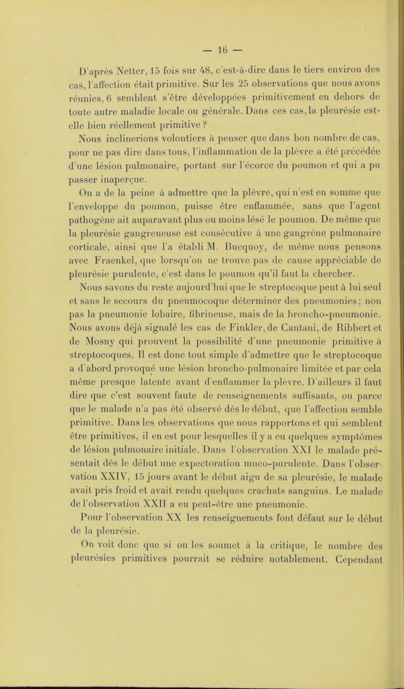 D'après Netter, 15 fois sur 48, c'est-à-dire dans le tiers environ des cas, l’affection était primitive. Sur les 25 observations que nous avons réunies, 6 semblent s’être développées primitivement en dehors de toute autre maladie locale ou générale. Dans ces cas, la pleurésie est- elle bien réellement primitive ? Nous inclinerions volontiers à penser que dans bon nombre de cas. pour ne pas dire dans tous, l’inflammation de la plèvre a été précédée d’une lésion pulmonaire, portant sur l’écorce du poumon et qui a pu passer inaperçue. On a de la peine à admettre que la plèvre, qui n’est en somme que l’enveloppe du poumon, puisse être enflammée, sans que l’agent pathogène ait auparavant plus ou moins lésé le poumon. De même que la pleurésie gangreneuse est consécutive à une gangrène pulmonaire corticale, ainsi que l’a établi M. Bucquoy, de même nous pensons avec Fraenkel, (pie lorsqu’on ne trouve pas de cause appréciable de pleurésie purulente, c’est dans le poumon qu’il faut la chercher. Nous savons du reste aujourd’hui que le streptocoque peut à lui seul et sans le secours du pneumocoque déterminer des pneumonies; non pas la pneumonie lobaire, fibrineuse, mais de la broncho-pneumonie. Nous avons déjà signalé les cas de Finkler,de Cantani, de Ribbertet de Mosny qui prouvent la possibilité d'une pneumonie primitive à streptocoques. Il est donc tout simple d’admettre que le streptocoque a d'abord provoqué une lésion broncho-pulmonaire limitée et par cela même presque latente avant d’-enflammer la plèvre. D’ailleurs il faut dire que c’est souvent faute de renseignements suflisants, ou parce que le malade n’a pas été observé dès le début, que l’affection semble primitive. Dans les observations que nous rapportons et qui semblent être primitives, il en est pour lesquelles il y a eu quelques symptômes de lésion pulmonaire initiale. Dans l’observation NX1 le malade pré- sentait dès le début une expectoration muco-purulente. Dans l’obser- vation XXIV, 15 jours avant le début aigu de sa pleurésie, le malade avait pris froid et avait rendu quelques crachats sanguins. Le malade de l’observation XXII a eu peut-être une pneumonie. Pour l’observation XX les renseignements font défaut sur le début de la pleurésie. On voit donc que si ou les soumet à la critique, le nombre des pleurésies primitives pourrait se réduire notablement. Cependant