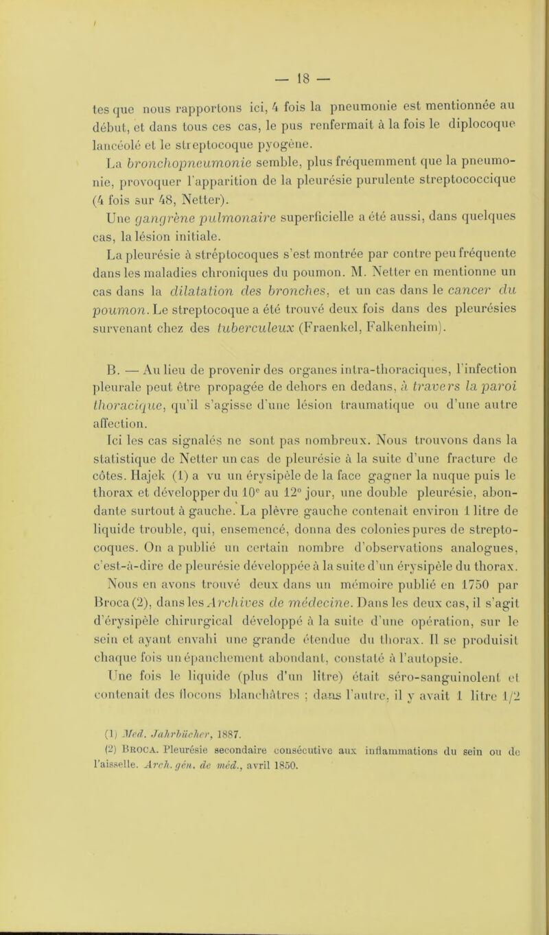 / — 18 — tes que nous rapportons ici, 4 fois la pneumonie est mentionnée au début, et dans tous ces cas, le pus renfermait à la fois le diplocoque lancéolé et le streptocoque pyogène. La bronchopneumonie semble, plus fréquemment que la pneumo- nie, provoquer l’apparition de la pleurésie purulente streptococcique (4 fois sur 48, Netter). Une gangrène pulmonaire superficielle a été aussi, dans quelques cas, la lésion initiale. La pleurésie à streptocoques s’est montrée par contre peu fréquente dans les maladies chroniques du poumon. M. Netter en mentionne un cas dans la dilatation des bronches, et un cas dans le cancer du poumon. Le streptocoque a été trouvé deux fois dans des pleurésies survenant chez des tuberculeux (Fraenkel, Falkenheim). B. — Au lieu de provenir des organes intra-thoraciques, l’infection pleurale peut être propagée de dehors en dedans, à travers la paroi thoracique, qu’il s’agisse d'une lésion traumatique ou d’une autre affection. Ici les cas signalés ne sont pas nombreux. Nous trouvons dans la statistique de Netter un cas de pleurésie à la suite d’une fracture de côtes. Hajek (1) a vu un érysipèle de la face gagner la nuque puis le thorax et développer du 10e au 12° jour, une double pleurésie, abon- dante surtout à gauche. La plèvre gauche contenait environ 1 litre de liquide trouble, qui, ensemencé, donna des colonies pures de strepto- coques. On a publié un certain nombre d’observations analogues, c’est-à-dire de pleurésie développée à la suite d’un érysipèle du tborax. Nous eu avons trouvé deux dans un mémoire publié en 1750 par Broca(2), dans les Archives de médecine. Dans les deux cas, il s'agit d’érysipèle chirurgical développé à la suite d’une opération, sur le sein et ayant envahi une grande étendue du thorax. Il se produisit chaque fois un épanchement abondant, constaté à l’autopsie. Une fois le liquide (plus d’un litre) était séro-sanguinolent et contenait des ilocons blanchâtres ; dans l'autre, il y avait 1 litre 1/2 (Ij .1 lcd. Jahrhücher, 1887. (2) Broca. Pleurésie secondaire consécutive aux inflammations du sein ou de l’aisselle. Avril, g en. de méd., avril 1850.