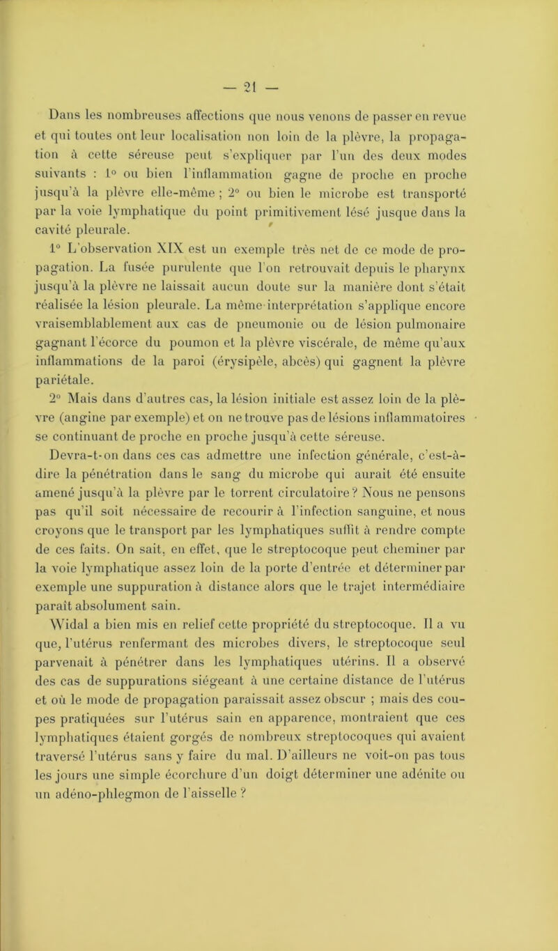 Dans les nombreuses affections que nous venons de passer en revue et qui toutes ont leur localisation non loin de la plèvre, la propaga- tion à cette séreuse peut s’expliquer par l’un des deux modes suivants : L° ou bien l’inflammation gagne de proche en proche jusqu’à la plèvre elle-même ; 2° ou bien le microbe est transporté par la voie lymphatique du point primitivement lésé jusque dans la cavité pleurale. 1° L’observation XIX est un exemple très net de ce mode de pro- pagation. La fusée purulente que l’on retrouvait depuis le pharynx jusqu’à la plèvre ne laissait aucun doute sur la manière dont s’était réalisée la lésion pleurale. La même-interprétation s’applique encore vraisemblablement aux cas de pneumonie ou de lésion pulmonaire gagnant l’écorce du poumon et la plèvre viscérale, de même qu’aux inflammations de la paroi (érysipèle, abcès) qui gagnent la plèvre pariétale. 2° Mais dans d'autres cas, la lésion initiale est assez loin de la plè- vre (angine par exemple) et on ne trouve pas de lésions inflammatoires se continuant de proche en proche jusqu’à cette séreuse. Devra-t-on dans ces cas admettre une infection générale, c’est-à- dire la pénétration dans le sang du microbe qui aurait été ensuite amené jusqu’à la plèvre par le torrent circulatoire? Nous ne pensons pas qu’il soit nécessaire de recourir à l’infection sanguine, et nous croyons que le transport par les lymphatiques sullit à rendre compte de ces faits. On sait, en effet, que le streptocoque peut cheminer par la voie lymphatique assez loin de la porte d’entrée et déterminer par exemple une suppuration à distance alors que le trajet intermédiaire paraît absolument sain. Widal a bien mis en relief cette propriété du streptocoque. Il a vu que, l’utérus renfermant des microbes divers, le streptocoque seul parvenait à pénétrer dans les lymphatiques utérins. Il a observé des cas de suppurations siégeant à une certaine distance de l’utérus et où le mode de propagation paraissait assez obscur ; mais des cou- pes pratiquées sur l’utérus sain en apparence, montraient que ces lymphatiques étaient gorgés de nombreux streptocoques qui avaient traversé l’utérus sans y faire du mal. D’ailleurs ne voit-on pas tous les jours une simple écorchure d’un doigt déterminer une adénite ou un adéno-pldegmon de l'aisselle ?