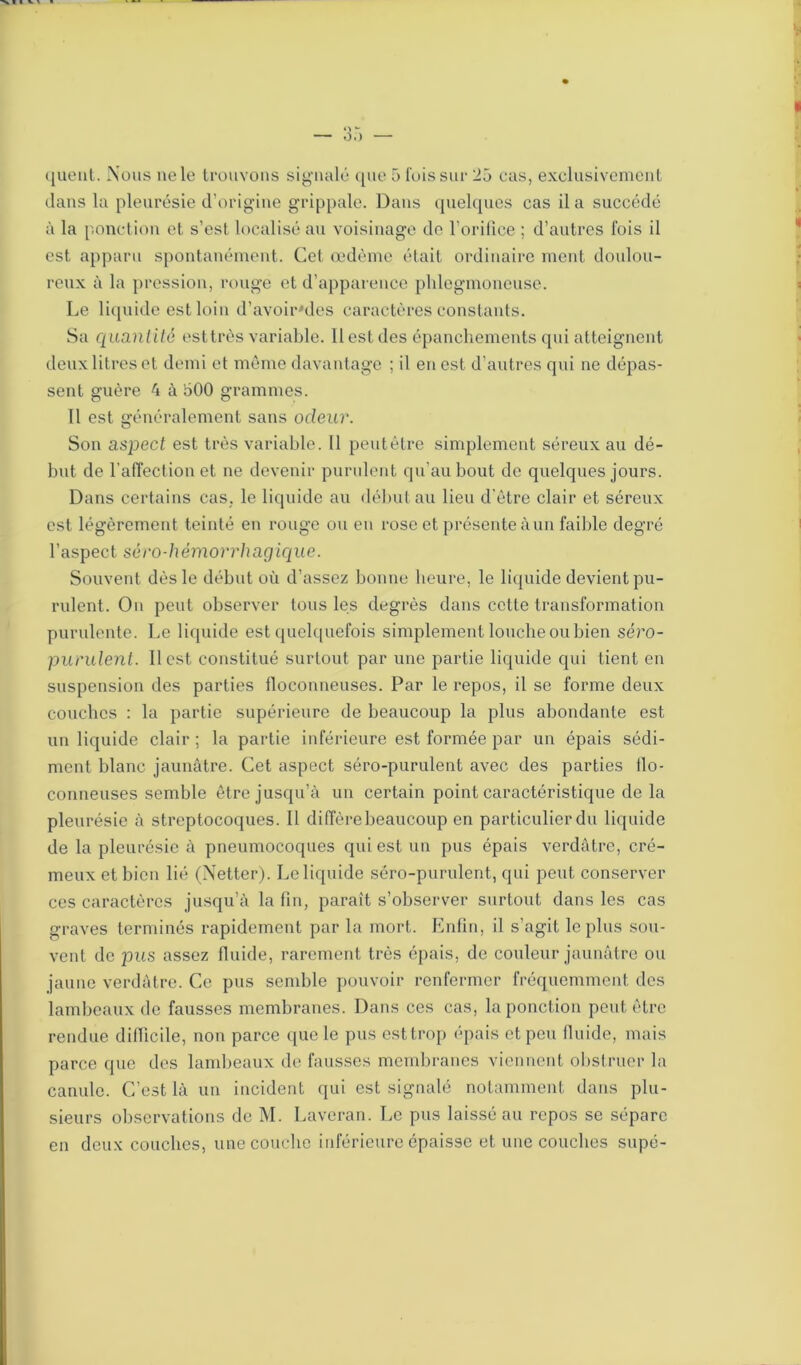 clans la pleurésie d’origine grippale. Dans quelques cas il a succédé à la ponction et s’est localisé au voisinage de l’orifice ; d’autres fois il est apparu spontanément. Cet œdème était ordinaire ment doulou- reux à la pression, rouge et d’apparence plilegmoneuse. Le liquide est loin d’avoir'des caractères constants. Sa quantité esttrès variable. Il est des épanchements qui atteignent deux litres et demi et même davantage ; il en est d’autres qui ne dépas- sent guère 4 à 500 grammes. Il est généralement sans odeur. Son aspect est très variable. Il peut être simplement séreux au dé- but de l'affection et ne devenir purulent qu’au bout de quelques jours. Dans certains cas, le liquide au début au lieu d'être clair et séreux est légèrement teinté en rouge ou en rose et présente àun faillie degré l’aspect séro-hémorrhagique. Souvent dès le début où d’assez bonne heure, le liquide devient pu- rulent. On peut observer tous les degrés dans cette transformation purulente. Le liquide est quelquefois simplement louche ou bien séro- purulent. Il est constitué surtout par une partie liquide qui tient en suspension des parties floconneuses. Par le repos, il se forme deux couches : la partie supérieure de beaucoup la plus abondante est un liquide clair ; la partie inférieure est formée par un épais sédi- ment blanc jaunâtre. Cet aspect séro-purulent avec des parties flo- conneuses semble être jusqu’à un certain point caractéristique de la pleurésie à streptocoques. Il diffère beaucoup en particulier du liquide de la pleurésie à pneumocoques qui est un pus épais verdâtre, cré- meux et bien lié (Netter). Le liquide séro-purulent, qui peut conserver ces caractères jusqu’à la fin, paraît s’observer surtout dans les cas graves terminés rapidement par la mort. Enfin, il s’agit le plus sou- vent de jius assez fluide, rarement très épais, de couleur jaunâtre ou jaune verdâtre. Ce pus semble pouvoir renfermer fréquemment des lambeaux de fausses membranes. Dans ces cas, la ponction peut être rendue difficile, non parce que le pus est trop épais et peu fluide, mais parce que des lambeaux de fausses membranes viennent obstruer la canule. C’est là un incident qui est signalé notamment dans plu- sieurs observations de M. Laveran. Le pus laissé au repos se sépare en deux couches, une couche inférieure épaisse et une couches supé-