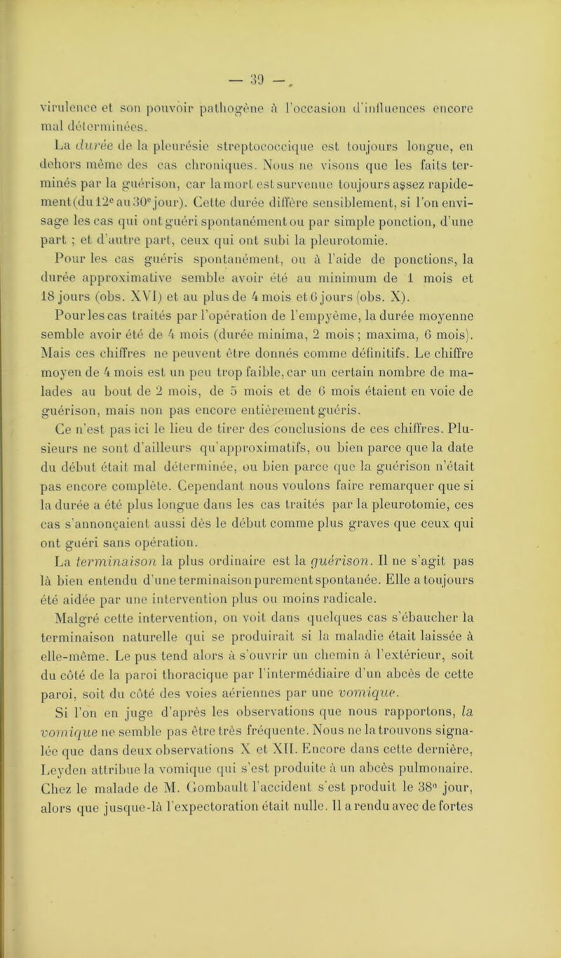 virulence et son pouvoir pathogène à l’occasion d'iniluences encore mal déterminées. La durée de la pleurésie streptococcique est toujours longue, en dehors même des cas chroniques. Nous ne visons que les faits ter- minés par la guérison, car lamorl est survenue toujours assez rapide- ment(du 12e au30ejour). Cette durée diffère sensiblement, si l’on envi- sage les cas qui ont guéri spontanément ou par simple ponction, d’une part ; et d’autre part, ceux qui ont subi la pleurotomie. Pour les cas guéris spontanément, ou à l’aide de ponctions, la durée approximative semble avoir été au minimum de i mois et 18 jours (obs. XVI) et au plus de 4 mois et G jours (obs. X). Pour les cas traités par l’opération de l’empyème, la durée moyenne semble avoir été de 4 mois (durée minima, 2 mois ; maxima, G mois). Mais ces chiffres ne peuvent être donnés comme définitifs. Le chiffre moyen de 4 mois est un peu trop faible, car un certain nombre de ma- lades au bout de 2 mois, de 5 mois et de G mois étaient en voie de guérison, mais non pas encore entièrement guéris. Ce n’est pas ici le lieu de tirer des conclusions de ces chiffres. Plu- sieurs ne sont d’ailleurs qu’approximatifs, ou bien parce que la date du début était mal déterminée, ou bien parce que la guérison n’était pas encore complète. Cependant nous voulons faire remarquer que si la durée a été plus longue dans les cas traités par la pleurotomie, ces cas s’annonçaient aussi dès le début comme plus graves que ceux qui ont guéri sans opération. La terminaison la plus ordinaire est la guérison. Il ne s’agit pas là bien entendu d’une terminaison purement spontané©.. Elle a toujours été aidée par une intervention plus ou moins radicale. Malgré cette intervention, on voit dans quelques cas s’ébaucher la terminaison naturelle qui se produirait si la maladie était laissée à elle-même. Le pus tend alors à s’ouvrir un chemin à l’extérieur, soit du côté de la paroi thoracique par l’intermédiaire d’un abcès de cette paroi, soit du côté des voies aériennes par une vomique. Si l’on en juge d’après les observations que nous rapportons, la vomique ne semble pas être très fréquente. Nous ne la trouvons signa- lée que dans deux observations X et XII. Encore dans cette dernière, Leyden attribue la vomique qui s’est produite à un abcès pulmonaire. Chez le malade de M. Gombault l’accident s’est produit le 38° jour,