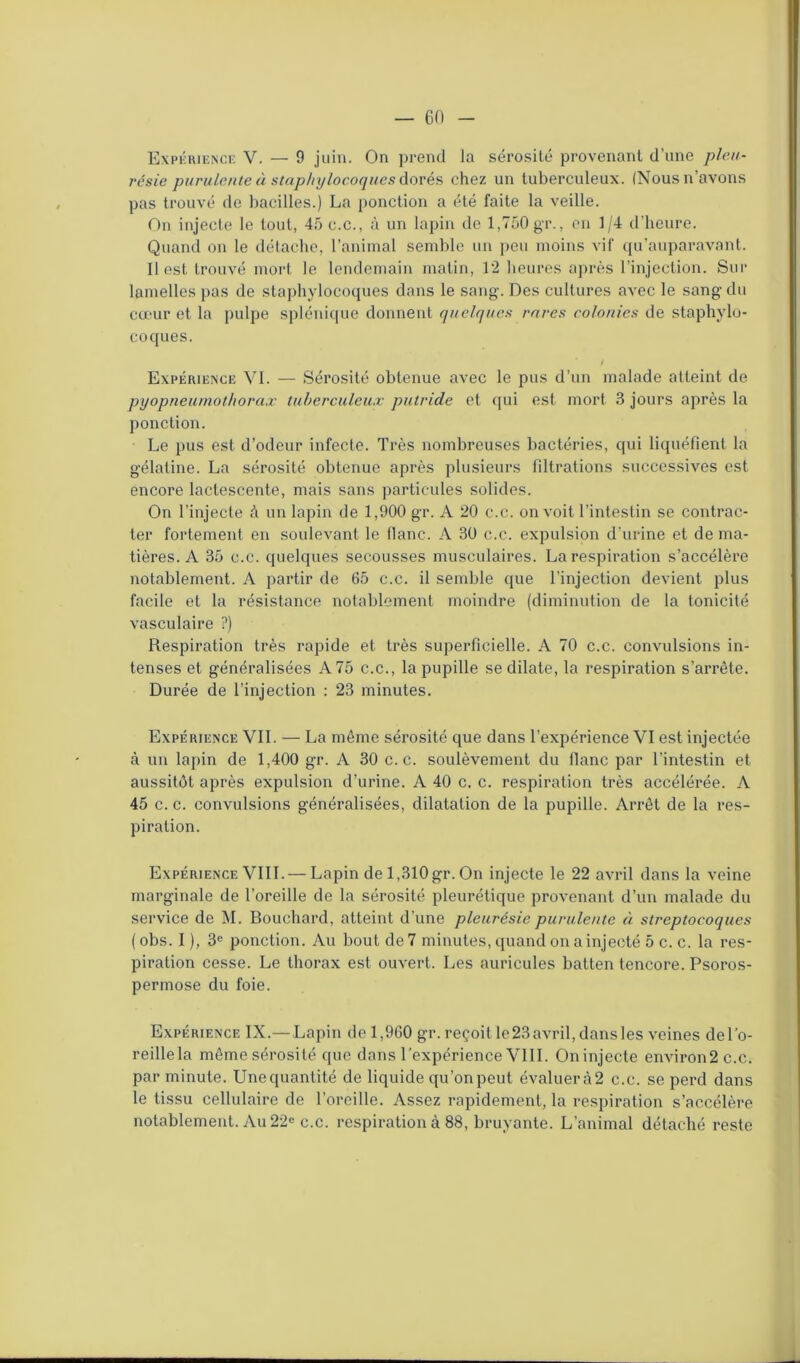 Expérience V. — 9 juin. On prend la sérosité provenant d’une pleu- résie purulente à staphylocoques dorés chez un tuberculeux. (Nous n’avons pas trouvé de bacilles.) La ponction a été faite la veille. On injecte le tout, 45 o.c., à un lapin de 1,750 gr., en 1/4 d’heure. Quand on le détache, l’animal semble un peu moins vif qu’auparavant. Il est trouvé mort le lendemain matin, 12 heures après l’injection. Sur lamelles pas de staphylocoques dans le sang. Des cultures avec le sang du cœur et la pulpe splénique donnent quelques rares colonies de staphylo- coques. * / Expérience VI. — Sérosité obtenue avec le pus d’un malade atteint de pyopneumothorax tuberculeux putride et qui est mort 3 jours après la ponction. Le pus est d’odeur infecte. Très nombreuses bactéries, qui liquéfient la gélatine. La sérosité obtenue après plusieurs filtrations successives est encore lactescente, mais sans particules solides. On l’injecte à un lapin de 1,900 gr. A 20 c.c. on voit l’intestin se contrac- ter fortement en soulevant le flanc. A 30 c.c. expulsion d’urine et de ma- tières. A 35 c.c. quelques secousses musculaires. La respiration s’accélère notablement. A partir de 65 c.c. il semble que l’injection devient plus facile et la résistance notablement moindre (diminution de la tonicité vasculaire ?) Respiration très rapide et très superficielle. A 70 c.c. convulsions in- tenses et généralisées A 75 c.c., la pupille se dilate, la respiration s’arrête. Durée de l’injection : 23 minutes. Expérience VII. — La même sérosité que dans l’expérience VI est injectée à un lapin de 1,400 gr. A 30 c.c. soulèvement du flanc par l’intestin et aussitôt après expulsion d’urine. A 40 c. c. respiration très accélérée. A 45 c. c. convulsions généralisées, dilatation de la pupille. Arrêt de la res- piration. Expérience VIII. — Lapin de 1,310 gr. On injecte le 22 avril dans la veine marginale de l’oreille de la sérosité pleurétique provenant d’un malade du service de M. Bouchard, atteint d’une pleurésie purulente à streptocoques ( obs. I ), 3e ponction. Au bout de 7 minutes, quand on a injecté 5 c. c. la res- piration cesse. Le thorax est ouvert. Les auricules batten tencore. Psoros- permose du foie. Expérience IX.— Lapin del,960 gr. reçoit le 23 avril, dans les veines del’o- reillela même sérosité que dans l’expérience VIII. Oninjecte environ2c.c. par minute. Une quantité de liquide qu’on peut évaluer à 2 c.c. se perd dans le tissu cellulaire de l’oreille. Assez rapidement, la respiration s’accélère notablement. Au 22e c.c. respiration à 88, bruyante. L’animal détaché reste