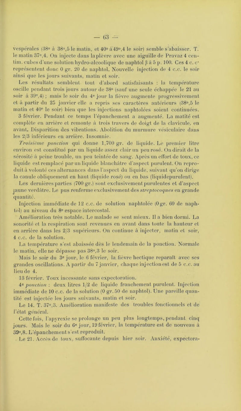 vespérales (38° à 38°,5 le matin, et 40° à49°,4 le soir) semble s’abaisser. T. le matin 37°,4. On injecte dans la plèvre avec une aiguille de Pravaz 4 cen- lim. cubes d’une solution hydro-alcoolique de naplitol (3 à 5 p. 100. Ces 4 c. c représentent donc 0 gr. 20 de naphtol. Nouvelle injection de 4 c.c. le soir ainsi que les jours suivants, matin et soir. Les résultats semblent tout d’abord satisfaisants : la température oscille pendant trois jours autour de 38° (sauf une seule échappée le 21 au soir à 39°,4) ; mais le soir du 4e jour la fièvre augmente progressivement et à partir du 25 janvier elle a repris ses caractères antérieurs (38°,5 le matin et 40° le soir) bien que les injections naphtolées soient continuées. 3 février. Pendant ce temps l’épanchement a augmenté. La matité est complète en arrière et remonte à trois travers de doigt de la clavicule, en avant. Disparition des vibrations. Abolition du murmure vésiculaire dans les 2/3 inférieurs en arrière. Insomnie. Troisième ponction qui donne 1,700 gr. de liquide. Le premier litre environ est constitué par un liquide assez clair un peu rosé. On dirait de la sérosité à peine trouble, un peu teintée de sang. Après un effort de toux, ce liquide est remplacé par un liquide blanchâtre d’aspect purulent. On repro- duità volonté ces «alternances dans l'aspect du liquide, suivant qu’on dirige la canule obliquement en haut (liquide rosé) ou en bas (liquidepurulent). Les dernières parties (700 gr.) sont exclusivement purulentes et d’aspect jaune verdâtre. Le pus renferme exclusivement des streptocoques en grande quantité. Injection immédiate de 12 c.c. de solution naphtolée (Ogr. 60 de naph- tol) au niveau du 8e espace intercostal. Amélioration très notable. Le malade se sent mieux. Il a bien dormi. La sonorité et la respiration sont revenues en avant dans toute la hauteur et en arrière dans les 2/3 supérieurs. On continue à injecter, matin et soir, 4 c.c. de la solution. La température s’est abaissée dès le lendemain de la ponction. Normale le matin, elle ne dépasse pas 38°,3 le soir. Mais le soir du 3e jour, le 6 février, la fièvre hectique reparaît avec ses grandes oscillations. A partir du 7 janvier, chaque injection est de 5 c.c. au lieu de 4. 13 février. Toux incessante sans expectoration. 4e ponction : deux litres 1/2 de liquide franchement purulent. Injection immédiate de 10 c.c. de la solution (0 gr. 50 de naphtol). Une pareille quan- tité est injectée les jours suivants, matin et soir. Le 14. T. 37°,3. Amélioration manifeste des troubles fonctionnels et de l’état général. Cette fois, l’apyrexie se prolonge un peu plus longtemps, pendant cinq jours. Mais le soir du 6e jour, 19 février, la température est. de nouveau à 39u,8. L’épanchement s’est reproduit. Le 21. Accès de toux, suffocante depuis hier soir. Anxiété, expectora-