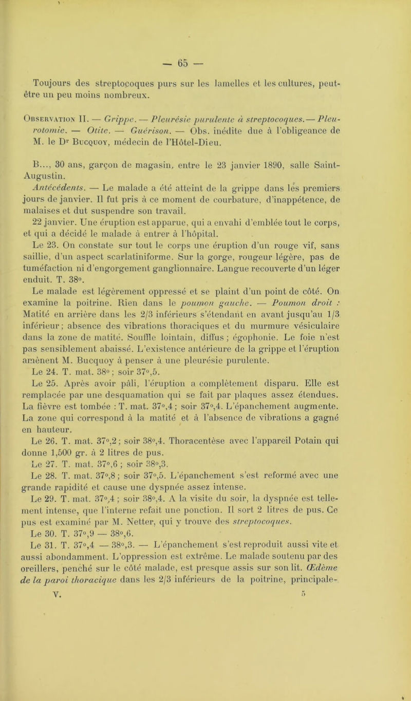 Toujours des streptocoques purs sur les lamelles et les cultures, peut- être un peu moins nombreux. Observation II. — Grippe. — Pleurésie purulente à streptocoques.— Pleu- rotomie. — Otite. — Guérison. — Obs. inédite due à l’obligeance de M. le Dr Bucquoy, médecin de l’Hôtel-Dieu. B..., 30 ans, garçon de magasin, entre le 23 janvier 1890, salle Saint- Augustin. Antécédents. — Le malade a été atteint de la grippe dans lés premiers jours de janvier. Il fut pris à ce moment de courbature, d’inappétence, de malaises et dut suspendre son travail. 22 janvier. Une éruption est apparue, qui a envahi d’emblée tout le corps, et qui a décidé le malade à entrer à l’hôpital. Le 23. On constate sur tout le corps une éruption d’un rouge vif, sans saillie, d’un aspect scarlatiniforme. Sur la gorge, rougeur légère, pas de tuméfaction ni d’engorgement ganglionnaire. Langue recouverte d’un léger enduit. T. 38°. Le malade est légèrement oppressé et se plaint d’un point de côté. On examine la poitrine. Rien dans le poumon gauche. — Poumon droit : Matité en arrière dans les 2/3 inférieurs s’étendant en avant jusqu’au 1/3 inférieur ; absence des vibrations thoraciques et du murmure vésiculaire dans la zone de matité. Souille lointain, diffus ; égophonie. Le foie n’est pas sensiblement abaissé. L’existence antérieure de la grippe et l’éruption amènent M. Bucquoy à penser à une pleurésie purulente. Le 24. T. mat. 38°; soir 37°,5. Le 25. Après avoir pâli, l’éruption a complètement disparu. Elle est remplacée par une desquamation qui se fait par plaques assez étendues. La fièvre est tombée : T. mat. 37°,4 ; soir 37°,4. L’épanchement augmente. La zone qui correspond à la matité et à l’absence de vibrations a gagné en hauteur. Le 26. T. mat. 37°,2; soir 38°,4. Thoracentèse avec l'appareil Potain qui donne 1,500 gr. à 2 litres de pus. Le 27. T. mat. 37°,6 ; soir 38°,3. Le 28. T. mat. 37°,8 ; soir 37°,5. L’épanchement s’est reformé avec une grande rapidité et cause une dyspnée assez intense. Le 29. T. mat. 37°,4 ; soir 38°,4. A la visite du soir, la dyspnée est telle- ment intense, que l’interne refait une ponction. Il sort 2 litres de pus. Ce pus est examiné par M. Netter, qui y trouve des streptocoques. Le 30. T. 37°,9 — 38°,6. Le 31. T. 37°,4 —38°,3. — L’épanchement s’est reproduit aussi vite et aussi abondamment. L’oppression est extrême. Le malade soutenu par des oreillers, penché sur le côté malade, est presque assis sur son lit. Œdème de la paroi thoracique dans les 2/3 inférieurs de la poitrine, principale-