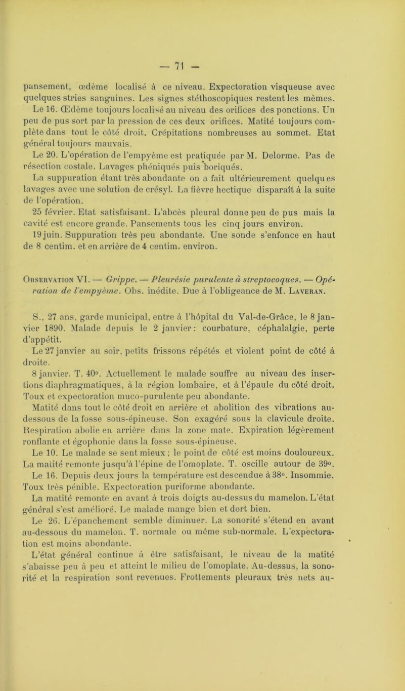 pansement, œdème localisé à ce niveau. Expectoration visqueuse avec quelques stries sanguines. Les signes stéthoscopiques restent les mêmes. Le 16. Œdème toujours localisé au niveau des orifices des ponctions. Un peu de pus sort par la pression de ces deux orifices. Matité toujours com- plète dans tout le côté droit. Crépitations nombreuses au sommet. Etat général toujours mauvais. Le 20. L’opération de l’empyème est pratiquée parM. Delorme. Pas de résection costale. Lavages phéniqués puis boriqués. La suppuration étant très abondante on a fait ultérieurement quelques lavages avec une solution de crésyl. La fièvre hectique disparaît à la suite de l'opération. 25 février. Etat satisfaisant. L’abcès pleural donne peu de pus mais la cavité est encore grande. Pansements tous les cinq jours environ. 19 juin. Suppuration très peu abondante. Une sonde s’enfonce en haut de 8 centim. et en arrière de 4 centim. environ. Observation VI. — Grippe. — Pleurésie purulente à streptocoques. — Opé- ration de l’empyème. Obs. inédite. Due à l’obligeance de M. Laveran. S., 27 ans, garde municipal, entre à l’hôpital du Val-de-Grâce, le 8 jan- vier 1890. Malade depuis le 2 janvier : courbature, céphalalgie, perte d’appétit. Le 27 janvier au soir, petits frissons répétés et violent point de côté à droite. 8 janvier. T. 40°. Actuellement le malade souffre au niveau des inser- tions diaphragmatiques, à la région lombaire, et à l’épaule du côté droit. Toux et expectoration muco-purulente peu abondante. Matité dans tout le côté droit en arrière et abolition des vibrations au- dessous de la fosse sous-épineuse. Son exagéré sous la clavicule droite. Respiration abolie en arrière dans la zone mate. Expiration légèrement ronflante et égophonie dans la fosse sous-épineuse. Le 10. Le malade se sent mieux ; le point de côté est moins douloureux. La matité remonte jusqu’à l’épine de l’omoplate. T. oscille autour de 39°. Le 16. Depuis deux jours la température est descendue à 38°. Insommie. Toux très pénible. Expectoration puriforme abondante. La matité remonte en avant à trois doigts au-dessus du mamelon. L’état général s’est amélioré. Le malade mange bien et dort bien. Le 26. L’épanchement semble diminuer. La sonorité s’étend en avant au-dessous du mamelon. T. normale ou même sub-normale. L’expectora- tion est moins abondante. L’état général continue à être satisfaisant, le niveau de la matité s’abaisse peu à peu et atteint le milieu de l’omoplate. Au-dessus, la sono- rité et la respiration sont revenues. Frottements pleuraux très nets au-