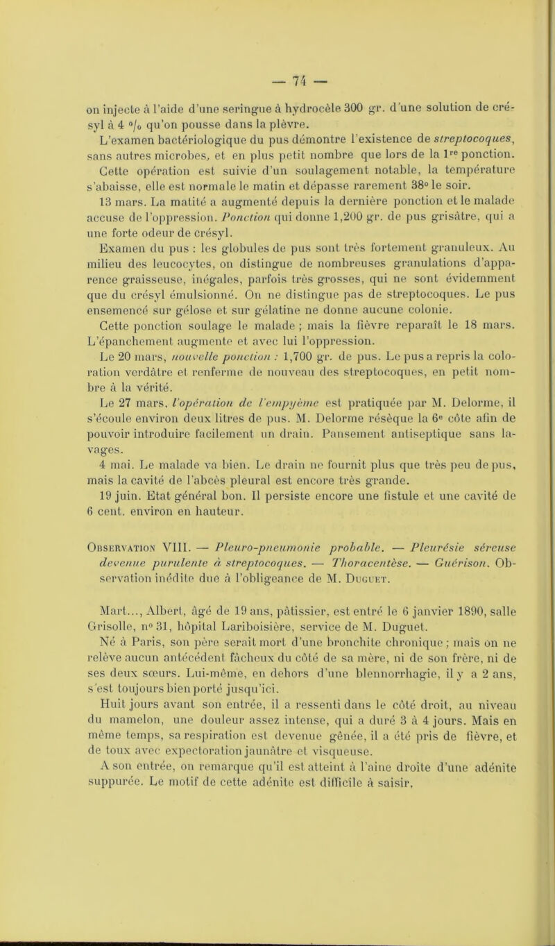 on injecte à l’aide d’nne seringue à hydrocèle 300 gr. d’une solution de cré- syl à 4 °/o qu’on pousse dans la plèvre. L’examen bactériologique du pus démontre l’existence de streptocoques, sans autres microbes, et en plus petit nombre que lors de la lre ponction. Cette opération est suivie d’un soulagement notable, la température s'abaisse, elle est normale le matin et dépasse rarement 38° le soir. 13 mars. La matité a augmenté depuis la dernière ponction et le malade accuse de l’oppression. Ponction qui donne 1,200 gr. de pus grisâtre, qui a une forte odeur de crésyl. Examen du pus : les globules de pus sont très fortement granuleux. Au milieu des leucocytes, on distingue de nombreuses granulations d’appa- rence graisseuse, inégales, parfois très grosses, qui ne sont évidemment que du crésyl émulsionné. On ne distingue pas de streptocoques. Le pus ensemencé sur gélose et sur gélatine ne donne aucune colonie. Cette ponction soulage le malade ; mais la fièvre reparaît le 18 mars. L’épanchement augmente et avec lui l’oppression. Le 20 mars, nouvelle ponction : 1,700 gr. de pus. Le pus a repris la colo- ration verdâtre et renferme de nouveau des streptocoques, en petit nom- bre à la vérité. Le 27 mars, l’opération de l’empyème est pratiquée par M. Delorme, il s’écoule environ deux litres de pus. M. Delorme résèque la 6e côte afin de pouvoir introduire facilement un drain. Pansement antiseptique sans la- vages. 4 mai. Le malade va bien. Le drain ne fournit plus que très peu de pus, mais la cavité de l’abcès pleural est encore très grande. 19 juin. Etat général bon. Il persiste encore une fistule et une cavité de 6 cent, environ en hauteur. Observation VIII. — Pleuro-pneumonie probable. — Pleurésie séreuse devenue purulente à streptocoques. — Thoracentèse. — Guérison. Ob- servation inédite due à l’obligeance de M. Duguet. Mart..., Albert, âgé de 19 ans, pâtissier, est entré le G janvier 1890, salle Grisolle, n°31, hôpital Lariboisière, service de M. Duguet. Né à Paris, son père serait mort d’une bronchite chronique ; mais on ne relève aucun antécédent fâcheux du côté de sa mère, ni de son frère, ni de ses deux sœurs. Lui-même, en dehors d’une blennorrhagie, il y a 2 ans, s’est toujours bien porté jusqu’ici. Huit jours avant son entrée, il a ressenti dans le côté droit, au niveau du mamelon, une douleur assez intense, qui a duré 3 â 4 jours. Mais en même temps, sa respiration est devenue gênée, il a été pris de fièvre, et de toux avec expectoration jaunâtre et visqueuse. A son entrée, on remarque qu’il est atteint à l’aine droite d’une adénite suppurée. Le motif de cette adénite est difficile à saisir,