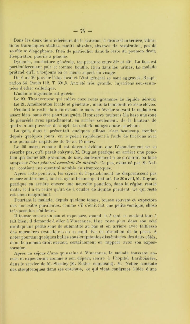 Dans les deux tiers inférieurs de la poitrine, à droite et en arrière, vibra- tions thoraciques abolies, matité absolue, absence de respiration, pas de souffle ni d’égophonie. Rien de particulier dans le reste du poumon droit. Respiration puérile à gauche. Dyspnée, courbature générale, température entre 39° et 40°. La face est particulièrement pâle et comme boullie. Rien dans les urines. Le malade prétend qu’il a toujours eu ce même aspect du visage. Du 6 au 20 janvier l’état local et l’état général se sont aggravés. Respi- ration 64. Pouls 112. T. 39°,5. Anxiété très grande. Injections sou-scuta- nées d’éther sulfurique. L’adénite inguinale est guérie. Le 20. Thoracentèse qui enlève onze cents grammes de liquide séreux. Le 21. Amélioration locale et générale; mais la température reste élevée. Pendant le reste du mois et tout le mois de février suivant le malade va assez bien, sans être pourtant guéri. Il conserve toujours à la base une zone de pleurésie avec épanchement, en arrière seulement, de la hauteur de quatre à cinq travers de doigt. Le malade mange quatre portions. La gale, dont il présentait quelques sillons, s’est beaucoup étendue depuis quelques jours; on le guérit rapidement à l’aide de frictions avec une pommade naphtolée du 10 au 15 mars. Le 25 mars, comme il est devenu évident que l’épanchement ne se résorbe pas, qu’il paraît enkysté, M. Duguet pratique en arrière une ponc- tion qui donne 500 grammes de pus, contrairement à ce qu’aurait pu faire supposer l’état général excellent du malade. Ce pus, examiné par M. Net- ter, contient une quantité notable de streptocoques. Après cette ponction, les signes de l’épanchement ne disparaissent pas encore entièrement, tout en ayant beaucoup diminué. Le 20 avril, M. Duguet pratique en arrière encore une nouvelle ponction, dans la région restée mate, et il n'en retire qu’un dé à coudre de liquide purulent. Ce qui reste est donc insignifiant. Pourtant le malade, depuis quelque temps, tousse souvent et expectore des mucosités purulentes, comme s’il s’était fait une petite vomique, chose très possible d’ailleurs. Il tousse encore un peu et expectore, quand, le 5 mai, se sentant tout à fait bien, il demande à aller à Vincennes. Il ne reste plus dans son côté droit qu’une petite zone de submatité au bas et en arrière avec faiblesse des murmures vésiculaires en ce point. Pas de rétraction de la paroi. A noter pourtant quelques bulles sous-crépitantes disséminées des deux côtés, dans le poumon droit surtout, certainement en rapport avec son expec- toration. Après un séjour d’une quinzaine à Vincennes. le malade toussant en- core et expectorant comme à son départ, rentre à l’hôpital Lariboisière, dans le service de M. Siredey (M. Netter suppléant). M. Netter constate des streptocoques dans ses crachats, ce qui vient confirmer l’idée d’une