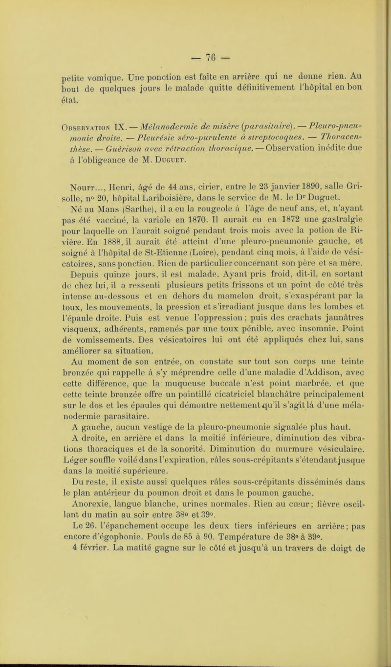 petite vomique. Une ponction est faite en arrière qui ne donne rien. Au bout de quelques jours le malade quitte définitivement l’hôpital en bon état. Observation IX. — Mélanodermie de misère (parasitaire). — Pleuro-pneu- monie droite. — Pleurésie séro-purulente à streptocoques. — Thoracen- t/ièse. — Guérison avec rétraction thoracique. — Observation inédite due à l’obligeance de M. Duguet. Nourr..., Henri, âgé de 44 ans, cirier, entre le 23 janvier 1890, salle Gri- solle, n° 20, hôpital Lariboisière, dans le service de M. le Dr Duguet. Né au Mans (Sarthe), il a eu la rougeole à l’âge de neuf ans, et, n’ayant pas été vacciné, la variole en 1870. Il aurait eu en 1872 une gastralgie pour laquelle on l’aurait soigné pendant trois mois avec la potion de Ri- vière. En 1888, il aurait été atteint d’une pleuro-pneumonie gauche, et soigné à l’hôpital de St-Etienne (Loire), pendant cinq mois, à l’aide de vési- catoires, sans ponction. Rien de particulier concernant son père et sa mère. Depuis quinze jours, il est malade. Ayant pris froid, dit-il, en sortant de chez lui, il a ressenti plusieurs petits frissons et un point de côté très intense au-dessous et en dehors du mamelon droit, s’exaspérant par la toux, les mouvements, la pression et s’irradiant jusque dans les lombes et l’épaule droite. Puis est venue l’oppression ; puis des crachats jaunâtres visqueux, adhérents, ramenés par une toux pénible, avec insomnie. Point de vomissements. Des vésicatoires lui ont été appliqués chez lui, sans améliorer sa situation. Au moment de son entrée, on constate sur tout son corps une teinte bronzée qui rappelle à s’y méprendre celle d’une maladie d’Addison, avec cette différence, que la muqueuse buccale n’est point marbrée, et que cette teinte bronzée offre un pointillé cicatriciel blanchâtre principalement sur le dos et les épaules qui démontre nettement qu’il s’agit là d’une méla- nodermie parasitaire. A gauche, aucun vestige de la pleuro-pneumonie signalée plus haut. A droite, en arrière et dans la moitié inférieure, diminution des vibra- tions thoraciques et de la sonorité. Diminution du murmure vésiculaire. Léger souffle voilé dans l’expiration, râles sous-crépitants s’étendant jusque dans la moitié supérieure. Du reste, il existe aussi quelques râles sous-crépitants disséminés dans le plan antérieur du poumon droit et dans le poumon gauche. Anorexie, langue blanche, urines normales. Rien au cœur; fièvre oscil- lant du matin au soir entre 38o et 39°. Le 26. l’épanchement occupe les deux tiers inférieurs en arrière; pas encore d’égophonie. Pouls de 85 à 90. Température de 38° à 39°. 4 février. La matité gagne sur le côté et jusqu’à un travers de doigt de