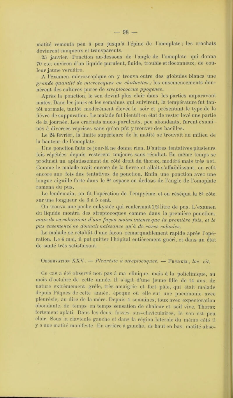 matité remonta peu à peu jusqu’à l’épine de l’omoplate ; les crachats devinrent muqueux et transparents. 25 janvier. Ponction au-dessous de l’angle de l’omoplate qui donna 70 c.c. environ d'un liquide purulent, iluide, trouble et floconneux, de cou- leur jaune verdâtre. A l’examen microscopique on y trouva outre des globules blancs une grande quantité de microcoques en chaînettes ; les ensemencements don- nèrent des cultures pures de streptococcus pyogenes. Après la ponction, le son devint plus clair dans les parties auparavant mates. Dans les jours et les semaines qui suivirent, la température fut tan- tôt normale, tantôt modérément élevée le soir et présentant le type de la fièvre de suppuration. Le malade fut bientôt en état de rester levé une partie de la journée. Les crachats muco-purulents, peu abondants, furent exami- nés à diverses reprises sans qu’on pût y trouver des bacilles. Le 24 février, la limite supérieure de la matité se trouvait au milieu de la hauteur de l’omoplate. Une ponction faite ce jour-là ne donna rien. D'autres tentatives plusieurs fois répétées depuis restèrent toujours sans résultat. En môme temps se produisit un aplatissement du côté droit du thorax, modéré mais très net. Comme le malade avait encore de la fièvre et allait s’affaiblissant, on refit encore une fois des tentatives de ponction. Enfin une ponction avec une longue aiguille forte dans le 8e espace en dedans de l’angle de l’omoplate ramena du pus. Le lendemain, on fil l’opération de l’empyème et on réséqua la 8e côte sur une longueur de 3 à 5 cent. On trouva une poche enkystée qui renfermait 1/2 litre de pus. L’examen du liquide montra des streptocoques comme dans la première ponction, mais ils se coloraient d’une façon moins intense que la première fois, et le pus ensemencé ne donnait naissance qu’à de rares colonies. Le malade se rétablit d’une façon remarquablement rapide après l’opé- ration. Le 4 mai, il put quitter l’hôpital entièrement guéri, et dans un état de santé très satisfaisant. Observation XXV. — Pleurésie à streptocoques. — Frænkel, loc. cit. Ce cas a été observé non pas à ma clinique, mais à la policlinique, au mois d’octobre de cette année. Il s’agit d’une jeune fille de 14 ans, de nature extrêmement grêle, très amaigrie et fort pâle, qui était malade depuis Pâques de celte année, époque où elle eut une pneumonie avec pleurésie, au dire de la mère. Depuis 4 semaines, toux avec expectoration abondante, de temps en temps sensation de chaleur et soif vive. Thorax fortement aplati. Dans les deux fosses sus-claviculaires, le son est peu clair. Sous la clavicule gauche cl dans la région latérale du même côté il y a une matité* manifeste. En arrière à gauche, de haut en bas, matité abso-