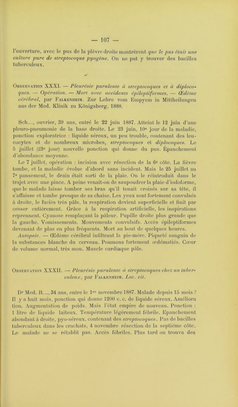 l’ouverture, avec le pus de la plèvre droite montrèrent que le pus était une culture pure de streptocoque pyogène. On ne put y trouver des bacilles tuberculeux. Observation XXXI. — Pleurésie purulente à streptocoques et à diploco- ques. — Opération. — Mort avec accidents épileptiformes. — Œdème cérébral, par Falkenheim. Zur Lehre vom Empyem in Mittheilungen ans der Med. Klinik zu Konigsberg, 1888. Sch..., ouvrier, 39 ans, entré le 22 juin 1887. Atteint le 12 juin d’une pleuro-pneumonie de la base droite. Le 23 juin, 10e jour de la maladie, ponction exploratrice : liquide séreux, un peu trouble, contenant des leu- cocytes et de nombreux microbes, streptocoques et diplocoques. Le 5 juillet (23e jour) nouvelle ponction qui donne du pus. Épanchement d’abondance moyenne. Le 7 juillet, opération : incision avec résection de la 6e côte. La fièvre tombe, et la maladie évolue d’abord sans incident. Mais le 25 juillet au 7e pansement, le drain était sorti de la plaie. On le réintroduit dans le trajet avec une pince. A peine venait-on de saupoudrer la plaie d’iodoforme, que le malade laisse tomber ses bras qu’il tenait croisés sur sa tête, il s'affaisse et tombe presque de sa chaise. Les yeux sont fortement convulsés à droite, le faciès très pâle, la respiration devient superficielle et finit par cesser entièrement. Grâce à la respiration artificielle, les inspirations reprennent. Cyanose remplaçant la pâleur. Pupille droite plus grande que la gauche. Vomissements. Mouvements convulsifs. Accès épileptiformes devenant de plus en plus fréquents. Mort au bout de quelques heures. Autopsie. — Œdème cérébral infiltrant la pie-mère. Piqueté sanguin de la substances blanche du cerveau. Poumons fortement œdématiés. Cœur de volume normal, très mou. Muscle cardiaque pâle. Observation XXXII. — Pleurésie purulente à streptocoques chez un tuber- culeux, par Falkenheim. Loc. cil. D1' Med. R..., 34 ans, entre le l01' novembre 1887. Malade depuis 15 mois ? Il y a huit mois, ponction qui donne 1200 c. c. de liquide séreux. Améliora tion. Augmentation de poids. Mais l’état empire de nouveau. Ponction : 1 litre de liquide laiteux. Température légèrement fébrile. Epanchement abondant à droite, pyo-séreux, contenant des streptocoques. Pas de bacilles tuberculeux dans les crachats, 4 novembre résection de la septième côte. Le malade ne se rétablit pas. Accès fébriles. Plus tard on trouva des