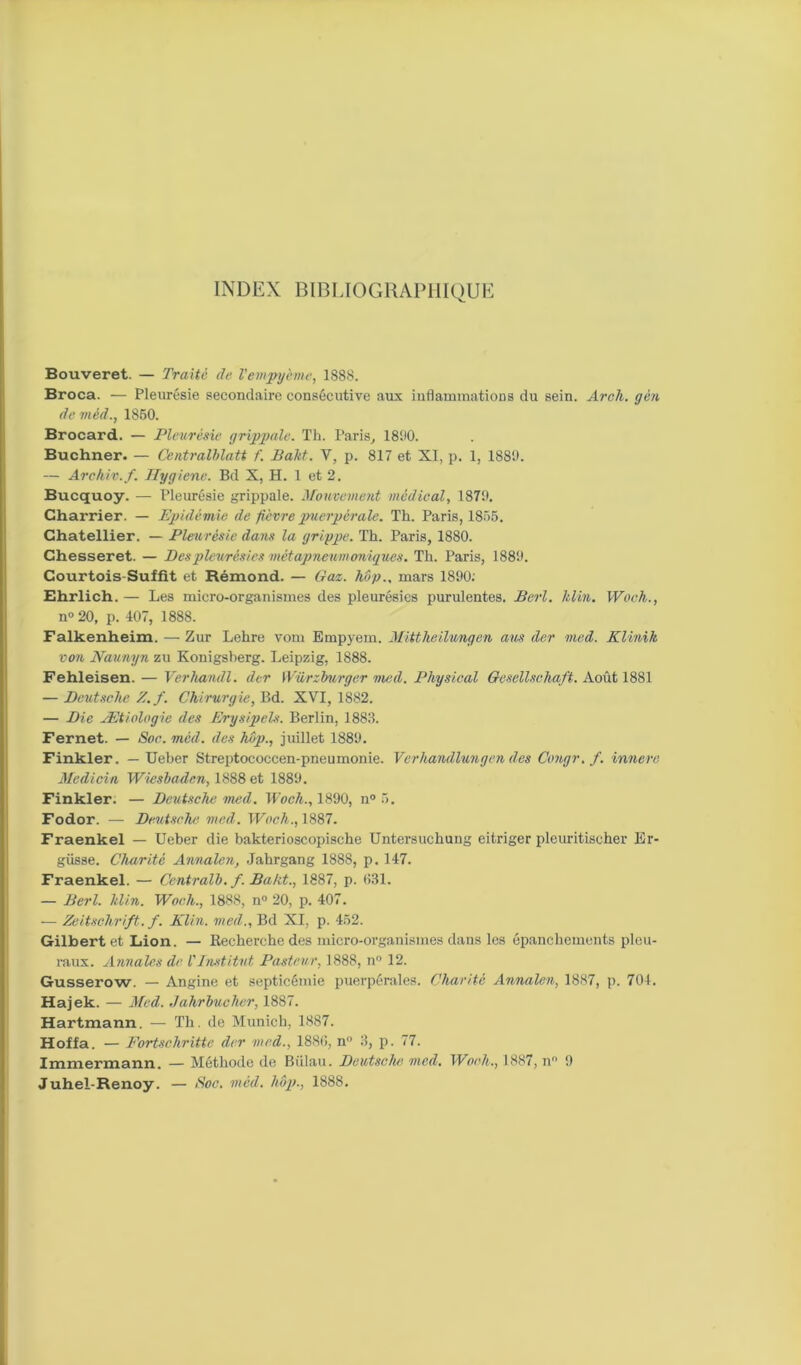 INDEX BIBLIOGRAPHIQUE Bouveret. — Traite de Vempycme, 1888. Broca. — Pleurésie secondaire consécutive aux inflammations du sein. Arch. gèn de viéd., 1850. Brocard. — Pleurésie grippale. Th. Paris, 18110. Buchner. — Centralblatt f. Bakt. V, p. 817 et XI, p. 1, 1880. — Arc hiv. f. Ilygiene. Bd X, H. 1 et 2. Bucquoy. — Pleurésie grippale. Mouvement médical, 1870. Charrier. — Epidémie de fièvre puerpérale. Th. Paris, 1855. Chatellier. — Pleurésie dans la grippe. Th. Paris, 1880. Ghesseret. — Des pleurésies mêtapneumoniques. Th. Paris, 1880. Courtois-Suffit et Rémond. — Gaz. hop., mars 1800; Ehrlich. — Les micro-organismes des pleurésies purulentes. Berl. klin. Woch., n° 20, p. 407, 1888. Falkenheim. — Zur Lehre vom Empyem. Mittheilungen ans der med. Klinik von Naunyn zu Konigsberg. Leipzig, 1888. Fehleisen. — Verhandl. der Würzburger med. Physical Gesellschaft. Août 1881 — Deutsche Z. f. Chirurgie, Bd. XVI, 1882. — Die Ætiologie des Erysipels. Berlin, 1883. Fernet. — Soc. mèd, des hôp., juillet 1880. Finkler. — Ueber Streptococcen-pneumonie. Verhandlungen des Congr.f. innere Mcdicin Wiesbaden, 1888 et 1880. Finkler: — Deutsche med. Woch., 1890, n° 5. Fodor. — Deutsche, med. Woch., 1887. Fraenkel — Ueber die bakterioscopische Untersuchung eitriger pleuritischer Er- giisse. Charité Annalen, Jahrgang 1888, p. 147. Fraenkel. — Centralb. f. Bakt., 1887, p. 531. — Berl. klin. Woeli., 1888, n° 20, p. 407. — Zeitschrift. f. Klin, med.. Bd XI, p. 452. Gilbert et Lion. — Recherche des micro-organismes dans les épanchements pleu- raux. Annales de l'Institut Pasteur, 1888, n° 12. Gusserow. — Angine et septicémie puerpérales. Charité Annalen, 1887, p. 704. Hajek. — Med. Jahrbucher, 1887. Hartmann. — Th. de Munich, 1887. Hoffa. — Fortschritte der med., 1885, n 3, p. 77. Immermann. — Méthode de Biilau. Deutsche med. Woch,, 1887, n 0 Juhel-Renoy. — Soc. mèd. hôp., 1888.