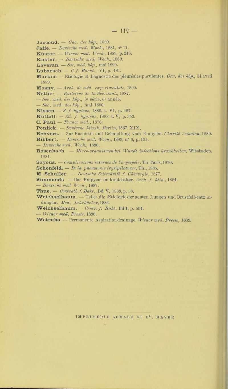 Jaccoud. — Gaz. des hop., 1889. Jaffe. — Deutsche med. Woch., 1881, n° 17. Küster. — Wiener med. Woch., 1889, p. 218. Kuster. — Deutsche med. Woch., 1889. Laveran. — Soc. med. hop., mai 1890. Lubarsch. — C.f. Bacht., VI, p. 481. Marfan. — Etiologie et diagnostic des pleurésies purulentes. Gaz. des hop., 81 avril 1889. Mosny. —Arch. de méd. experimentale, 1890. Netter. — Bulletins île la Soc. anat., 1887. — Soc. méd. des hop., 3e série, 0e année. -—Soc. med. des hop., mai 1890. Nissen. — Z. f. hygicne, 1889, t. VI, p. -187. Nuttall. — Zd. f. hygiène, 1888, t. V, p. 353. G. Paul. — France med., 1876. Ponfick. —Deutsche Itlinih. Berlin, 1867, XIX. Renvers. — Zur Kasuistik und Behandlung vom Empyem. Charité Annulai, 1889. Ribbert. — Deutsche med. Woch., 1889, n 6, p. 101. — Deutsche med. Woch., 1890. Rosenbach — Micro-organismen hei Wundt infections krankheiten. Wiesbaden, 1884. Sayous. — Complications internes de l'érysipèle. Th. Paris, 1870. Schonfeld. — Delà pneumonie érysipélateuse. Th., 1885. M. Schuller. — Deutsche Zeitschrift f. Chirurgie, 1877. Simmonds. — Das Empyem im kindesalter. Arch. f. Min., 1884. — Deutsche med Woch., 1887. Thue. — Centrait), f'. Baht., Bd V, 1889, p. 38. Weichselbaum. — Ueber die Ætiologie der acutcn Lungen und Brustfell-eutziiu- dungen. Med. Jahrhüchcr, 1886. Weichselbaum. — Centr.f. Baht. Bd I, p. 594. — Wiener med. Presse, 1890. Wotruba. — Permanente Aspiration drainage. Wiener med. Presse, 1889. IMPRIMERIE LE MALE ET C'e, HAVRE