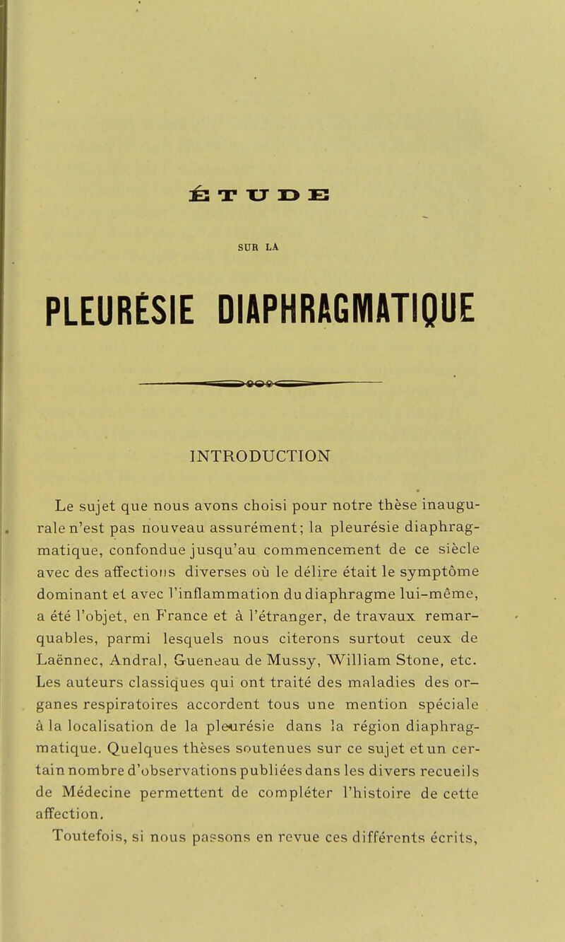 SUR LA PLEURESIE DIAPHRAGMATIQUE ifii ig< INTRODUCTION Le sujet que nous avons choisi pour notre thèse inaugu- rale n'est pas nouveau assurément; la pleurésie diaphrag- matique, confondue jusqu'au commencement de ce siècle avec des affections diverses où le délire était le symptôme dominant et avec l'inflammation du diaphragme lui-même, a été l'objet, en France et à l'étranger, de travaux remar- quables, parmi lesquels nous citerons surtout ceux de Laënnec, Andral, Gueneau de Mussy, William Stone, etc. Les auteurs classiques qui ont traité des maladies des or- ganes respiratoires accordent tous une mention spéciale à la localisation de la pleurésie dans la région diaphrag- raatique. Quelques thèses soutenues sur ce sujet et un cer- tain nombre d'observations publiées dans les divers recueils de Médecine permettent de compléter l'histoire de cette affection. Toutefois, si nous passons en revue ces différents écrits,