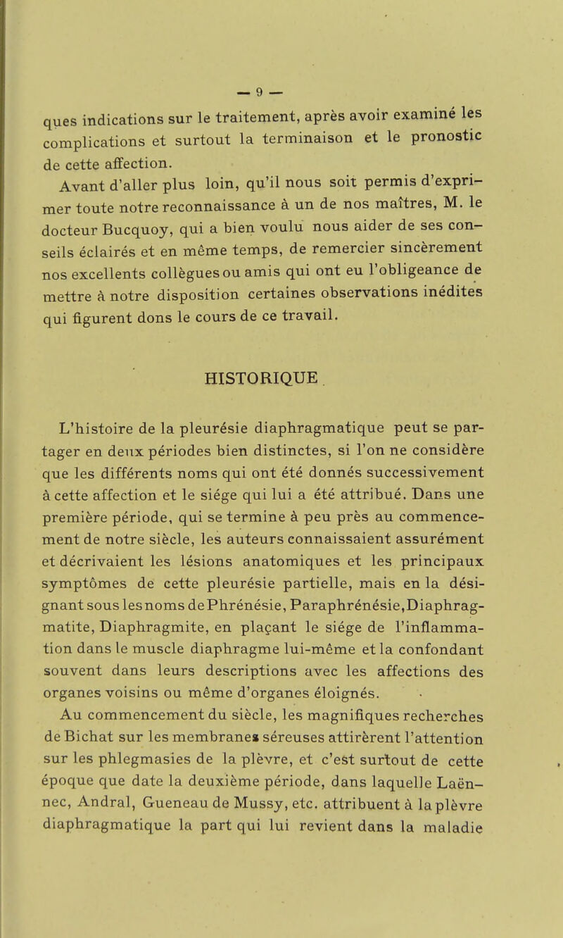 ques indications sur le traitement, après avoir examiné les complications et surtout la terminaison et le pronostic de cette affection. Avant d'aller plus loin, qu'il nous soit permis d'expri- mer toute notre reconnaissance à un de nos maîtres, M. le docteur Bucquoy, qui a bien voulu nous aider de ses con- seils éclairés et en même temps, de remercier sincèrement nos excellents collègues ou amis qui ont eu l'obligeance de mettre à notre disposition certaines observations inédites qui figurent dons le cours de ce travail. HISTORIQUE L'histoire de la pleurésie diaphragmatique peut se par- tager en deux périodes bien distinctes, si l'on ne considère que les différents noms qui ont été donnés successivement à cette affection et le siège qui lui a été attribué. Dans une première période, qui se termine à peu près au commence- ment de notre siècle, les auteurs connaissaient assurément et décrivaient les lésions anatomiques et les principaux symptômes de cette pleurésie partielle, mais en la dési- gnant sous lesnoms dePhrénésie, Paraphrénésie,Diaphrag- matite, Diaphragmite, en plaçant le siège de l'inflamma- tion dans le muscle diaphragme lui-même et la confondant souvent dans leurs descriptions avec les affections des organes voisins ou même d'organes éloignés. Au commencement du siècle, les magnifiques recherches de Bichat sur les membrane» séreuses attirèrent l'attention sur les phlegmasies de la plèvre, et c'est surtout de cette époque que date la deuxième période, dans laquelle Laën- nec, Andral, Gueneau de Mussy, etc. attribuent à la plèvre diaphragmatique la part qui lui revient dans la maladie