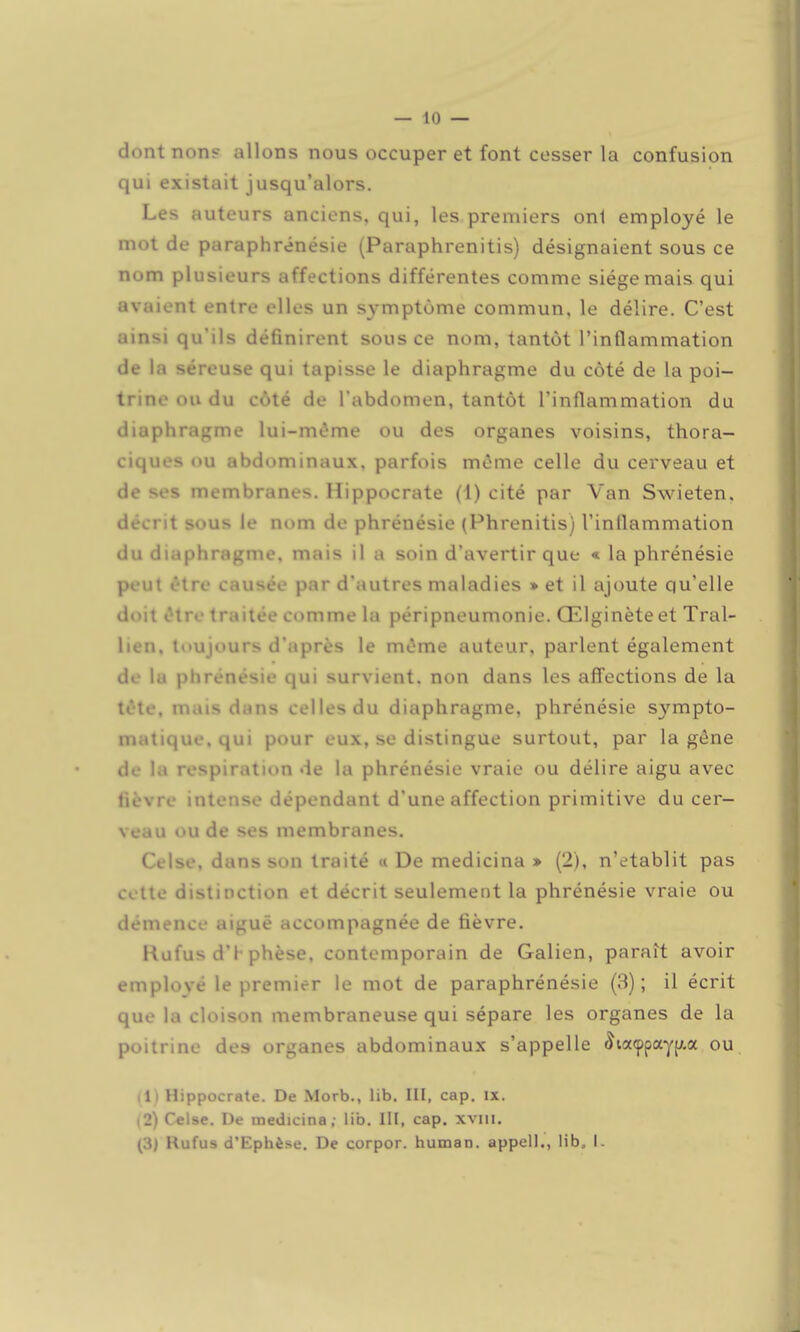 — 10 — dont nons allons nous occuper et font cesser la confusion qui existait jusqu'alors. Les auteurs anciens, qui, les premiers onl employé le mot de paraphrénésie (Paraphrenitis) désignaient sous ce nom plusieurs affections différentes comme siège mais qui avaient entre elles un symptôme commun, le délire. C'est ainsi qu'ils définirent sous ce nom, tantôt l'inflammation de la séreuse qui tapisse le diaphragme du côté de la poi- trine ou du côté de l'abdomen, tantôt l'inflammation du diaphragme lui-m»îme ou des organes voisins, thora- ciques ou abdominaux, parfois même celle du cerveau et de ses membranes. Hippocrate (I) cité par Van Swieten. décrit sous le nom de phrénésie (Phrenitis) l'inflammation du diaphragme, mais il a soin d'avertir que « la phrénésie peut être causée par d'autres maladies » et il ajoute qu'elle doit être traitée comme la péripneumonie. Œlginèteet Tral- lien, toujours d'après le mùme auteur, parlent également de la phrénésie qui survient, non dans les affections de la tôte, mais dans celles du diaphragme, phrénésie sympto- matique.qui pour eux, se distingue surtout, par la gêne de la respiration de la phrénésie vraie ou délire aigu avec fièvre intense dépendant d'une affection primitive du cer- veau ou de ses membranes. Celse, dans son traité « De medicina » (2), n'établit pas cette distinction et décrit seulement la phrénésie vraie ou démence aiguë accompagnée de fièvre. Rufus d'I-phèse, contemporain de Galien, paraît avoir employé le premier le mot de paraphrénésie (3); il écrit que la cloison membraneuse qui sépare les organes de la poitrine des organes abdominaux s'appelle 5ia<ppaY[;.a ou il> Hippocrate. De Morb., lib. III, cap. ix. (2) Celse. De medicina; lib. III, cap. xviii.