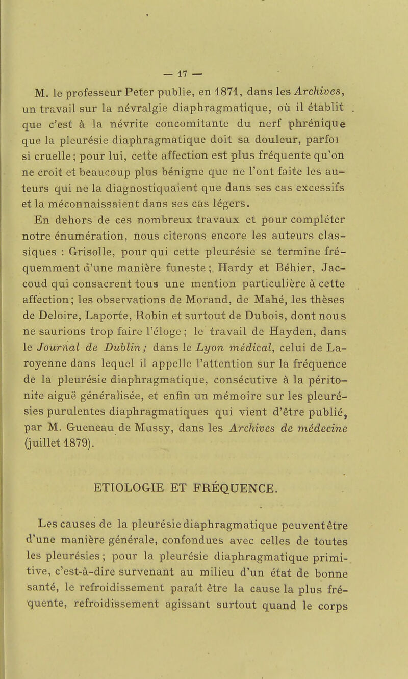 M. le professeur Peter publie, en 1871, dans les Archives, un travail sur la névralgie diaphragmatique, où il établit que c'est à la névrite concomitante du nerf phrénique que la pleurésie diaphragmatique doit sa douleur, parfoi si cruelle; pour lui, cette affection est plus fréquente qu'on ne croit et beaucoup plus bénigne que ne l'ont faite les au- teurs qui ne la diagnostiquaient que dans ses cas excessifs et la méconnaissaient dans ses cas légers. En dehors de ces nombreux travaux et pour compléter notre énumération, nous citerons encore les auteurs clas- siques : Grisolle, pour qui cette pleurésie se termine fré- quemment d'une manière funeste ; Hardy et Béhier, Jac- coud qui consacrent tous une mention particulière à cette affection; les observations de Morand, de Mahé, les thèses de Deloire, Laporte, Robin et surtout de Dubois, dont nous ne saurions trop faire l'éloge ; le travail de Hayden, dans le Journal de Dublin; dans le Lyon médical, celui de La- royenne dans lequel il appelle l'attention sur la fréquence de la pleurésie diaphragmatique, consécutive à la périto- nite aiguë généralisée, et enfin un mémoire sur les pleuré- sies purulentes diaphragmatiques qui vient d'être publié, par M. Gueneau de Mussy, dans les Archives de médecine (juillet 1879). ETIOLOGIE ET FRÉQUENCE. Les causes de la pleurésie diaphragmatique peuvent être d'une manière générale, confondues avec celles de toutes les pleurésies; pour la pleurésie diaphragmatique primi- tive, c'est-à-dire survenant au milieu d'un état de bonne santé, le refroidissement paraît être la cause la plus fré- quente, refroidissement agissant surtout quand le corps