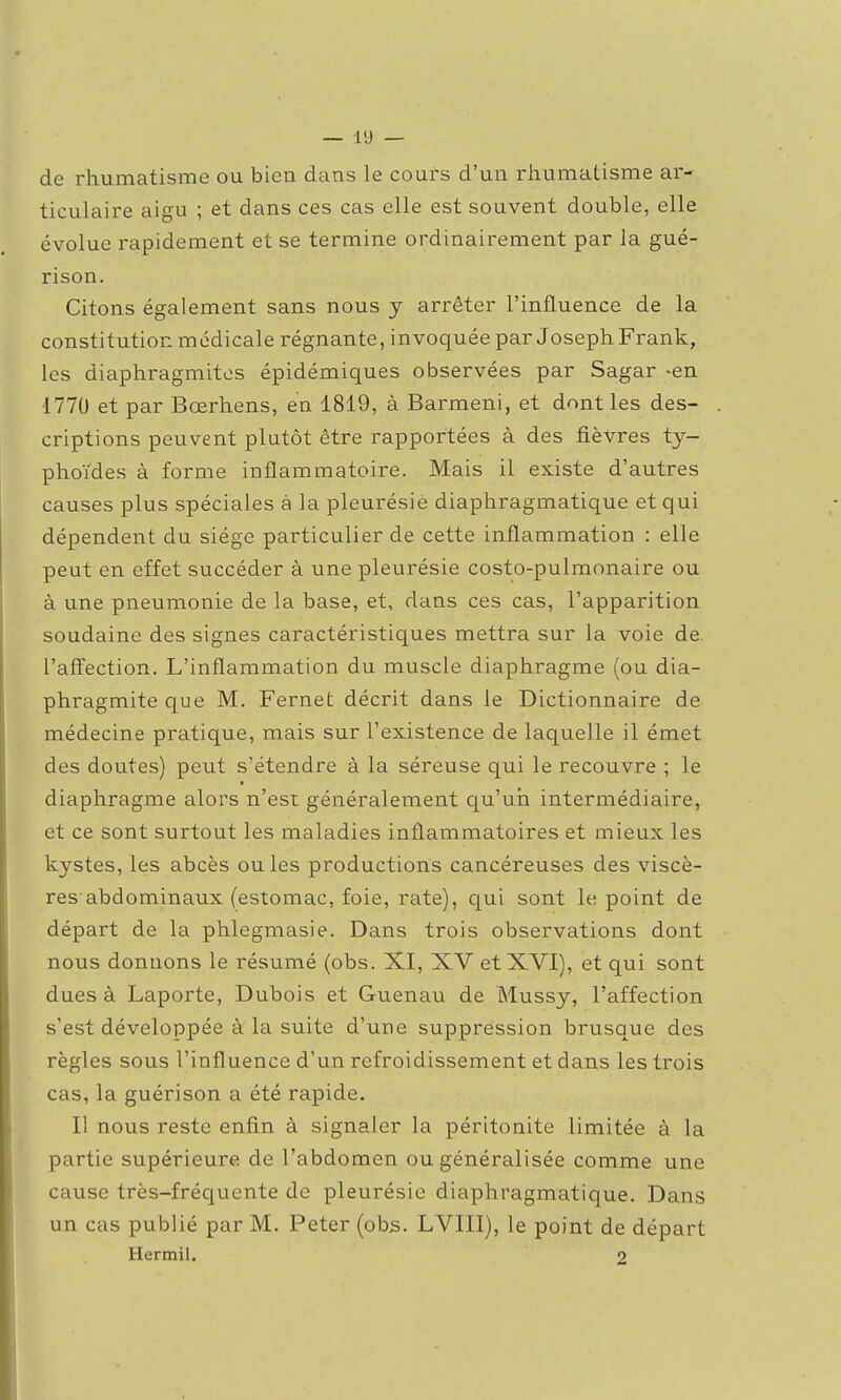 de rhumatisme ou bien dans le cours d'un rhumatisme ar- ticulaire aigu ; et dans ces cas elle est souvent double, elle évolue rapidement et se termine ordinairement par la gué- rison. Citons également sans nous y arrêter l'influence de la constitution médicale régnante, invoquée par Joseph Frank, les diaphragmitos épidémiques observées par Sagar -en 1770 et par Bœrhens, en 1819, à Barmeni, et dont les des- criptions peuvent plutôt être rapportées à des fièvres ty- phoïdes à forme inflammatoire. Mais il existe d'autres causes plus spéciales à la pleurésie diaphragmatique et qui dépendent du siège particulier de cette inflammation : elle peut en effet succéder à une pleurésie costo-pulmonaire ou à une pneumonie de la base, et, dans ces cas, l'apparition soudaine des signes caractéristiques mettra sur la voie de. l'affection. L'inflammation du muscle diaphragme (ou dia- phragmiteque M. Fernet décrit dans le Dictionnaire de médecine pratique, mais sur l'existence de laquelle il émet des doutes) peut s'étendre à la séreuse qui le recouvre ; le diaphragme alors n'est généralement qu'un intermédiaire, et ce sont surtout les maladies inflammatoires et mieux les kystes, les abcès ouïes productions cancéreuses des viscè- res abdominaux (estomac, foie, rate), c[ui sont le point de départ de la phlegmasie. Dans trois observations dont nous donnons le résumé (obs. XI, XV et XVI), et qui sont dues à Laporte, Dubois et Guenau de Mussy, l'affection s'est développée à la suite d'une suppression brusque des règles sous l'influence d'un refroidissement et dans les trois cas, la guérison a été rapide. Il nous reste enfin à signaler la péritonite limitée à la partie supérieure de l'abdomen ou généralisée comme une cause très-fréquente de pleurésie diaphragmatique. Dans un cas publié par M. Peter (obs. LVIII), le point de départ Hermil. 2