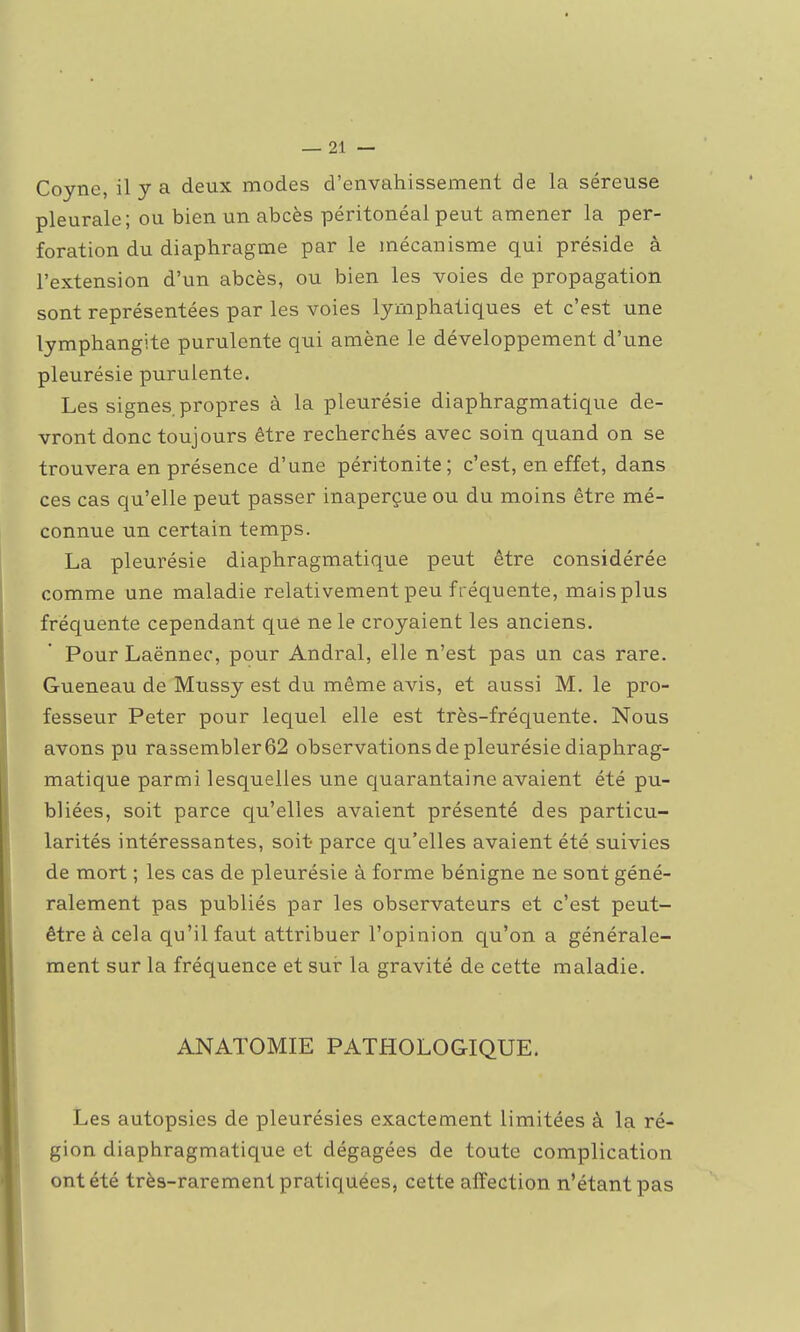 Coyne, il y a deux modes d'envahissement de la séreuse pleurale; ou bien un abcès péritonéal peut amener la per- foration du diaphragme par le mécanisme qui préside à l'extension d'un abcès, ou bien les voies de propagation sont représentées par les voies lymphatiques et c'est une lymphangite purulente qui amène le développement d'une pleurésie purulente. Les signes, propres à la pleurésie diaphragmatique de- vront donc toujours être recherchés avec soin quand on se trouvera en présence d'une péritonite; c'est, en effet, dans ces cas qu'elle peut passer inaperçue ou du moins être mé- connue un certain temps. La pleurésie diaphragmatique peut être considérée comme une maladie relativement peu fréquente, mais plus fréquente cependant qué ne le croyaient les anciens. Pour Laënnec, pour Andral, elle n'est pas un cas rare. Gueneau de Mussy est du même avis, et aussi M. le pro- fesseur Peter pour lequel elle est très-fréquente. Nous avons pu rassembler 62 observations de pleurésie diaphrag- matique parmi lesquelles une quarantaine avaient été pu- bliées, soit parce qu'elles avaient présenté des particu- larités intéressantes, soit parce qu'elles avaient été suivies de mort ; les cas de pleurésie à forme bénigne ne sont géné- ralement pas publiés par les observateurs et c'est peut- être à cela qu'il faut attribuer l'opinion qu'on a générale- ment sur la fréquence et sui- la gravité de cette maladie. ANATOMIE PATHOLOGIQUE. Les autopsies de pleurésies exactement limitées à la ré- gion diaphragmatique et dégagées de toute complication ont été très-rarement pratiquées, cette affection n'étant pas