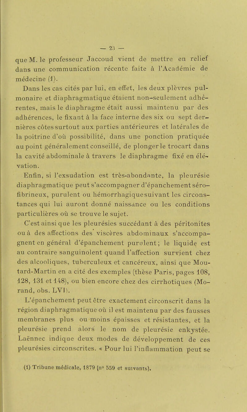 que M. le professeur Jaccoud vient de mettre en relief dans une communication récente faite à l'Académie de médecine (i). Dans les cas cités par lui, en effet, les deux plèvres pul- monaire et diaphragmatique étaient non-seulement adhé- rentes, mais le diaphragme était aussi maintenu par des adhérences, le fixant à la face interne des six ou sept der- nières côtes surtout aux parties antérieures et latérales de la poitrine d'où possibilité, dans une ponction pratiquée au point généralement conseillé, dé plonger le trocart dans la cavité abdominale à travers ]e diaphragme fixé en élé- vation. Enfin, si l'exsudation est très-abondante, la pleurésie diaphragmatique peut s'accompagner d'épanchement séro^- fibrineux, purulent ou hémorrhagiquesuivant les circons- tances qui lui auront donné naissance ou les conditions particulières où se trouve le sujet. C'est ainsi que les pleurésies succédant à des péritonites ou à désaffections des viscères abdominaux s'accompa- gnent en général d'épanchement purulent; le liquide est au contraire sanguinolent quand l'affection survient chez des alcooliques, tuberculeux et cancéreux, ainsi que Mou- tard-Martin en a cité des exemples (thèse Paris, pages 108, 128, 131 et 148), ou bien encore chez des cirrhotiques (Mo- rand, obs. LVI). L'épanchement peut être exactement circonscrit dans la région diaphragmatique où il est maintenu par des fausses membranes plus ou moins épaisses et résistantes, et la pleurésie prend alors le nom de pleurésie enkystée. Laënnec indique deux modes de développement de ces pleurésies circonscrites. « Pour lui l'mflammation peut se (1) Tribune médicale, 1879 {□<> 559 et suivants).