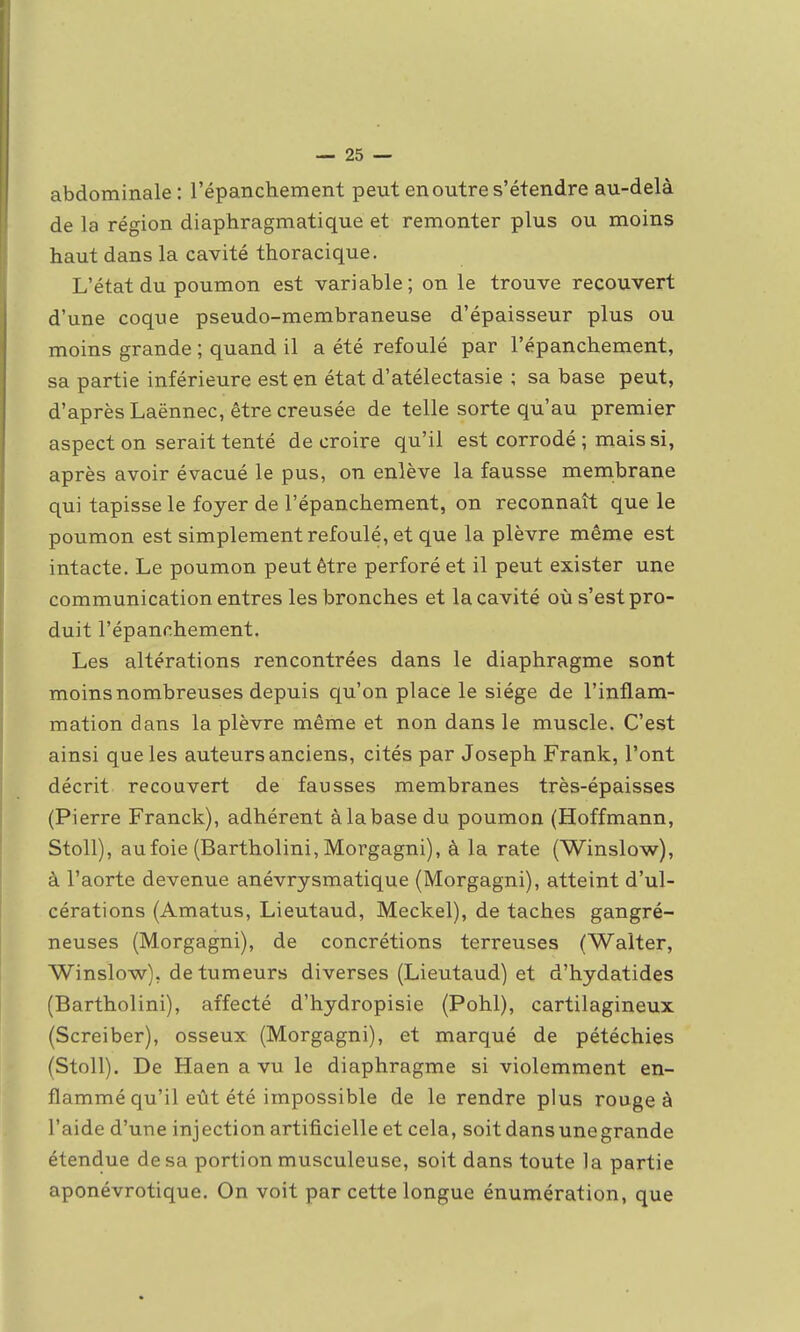 abdominale: l'épanchement peut en outre s'étendre au-delà de la région diaphragmatique et remonter plus ou moins haut dans la cavité thoracique. L'état du poumon est variable; on le trouve recouvert d'une coque pseudo-membraneuse d'épaisseur plus ou moins grande ; quand il a été refoulé par l'épanchement, sa partie inférieure est en état d'atélectasie ; sa base peut, d'après Laënnec, être creusée de telle sorte qu'au premier aspect on serait tenté de croire qu'il est corrodé ; mais si, après avoir évacué le pus, on enlève la fausse membrane qui tapisse le foyer de l'épanchement, on reconnaît que le poumon est simplement refoulé, et que la plèvre même est intacte. Le poumon peut être perforé et il peut exister une communication entres les bronches et la cavité où s'est pro- duit l'épanchement. Les altérations rencontrées dans le diaphragme sont moins nombreuses depuis qu'on place le siège de l'inflam- mation dans la plèvre même et non dans le muscle. C'est ainsi que les auteurs anciens, cités par Joseph Frank, l'ont décrit recouvert de fausses membranes très-épaisses (Pierre Franck), adhérent à la base du poumon (Hoffmann, Stoll), aufoie (Bartholini, Morgagni), à la rate (Winslow), à l'aorte devenue anévrysmatique (Morgagni), atteint d'ul- cérations (Amatus, Lieutaud, Meckel), de taches gangré- neuses (Morgagni), de concrétions terreuses (Walter, Winslow), de tumeurs diverses (Lieutaud) et d'hydatides (Bartholini), affecté d'hydropisie (Pohl), cartilagineux (Screiber), osseux (Morgagni), et marqué de pétéchies (Stoll). De Haen a vu le diaphragme si violemment en- flammé qu'il eût été impossible de le rendre plus rouge à l'aide d'une injection artificielle et cela, soit dans une grande étendue de sa portion musculeuse, soit dans toute la partie aponévrotique. On voit par cette longue énumération, que