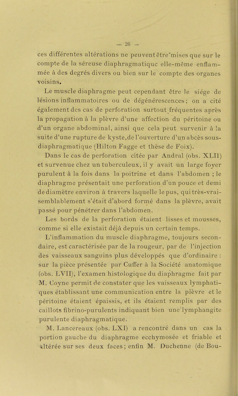 ces différentes altérations ne peuvent être'mises que sur le compte de la séreuse diaphragmatiquc elle-même enflam- mée à des degrés divers ou bien sur le compte des organes voisins. Le muscle diaphragme peut cependant être le siège de lésions inflammatoii-es ou de dégénérescences ; on a cité également des cas de perforation surtout fréquentes après la propagation à la plèvre d'une affection du péritoine ou d'un organe abdominal, ainsi que cela peut survenir à la suite d'une rupture de kyste,de l'ouverture d'un abcès sous- diaphragmatique (Hilton Fagge et thèse de Foix). Dans le cas de perforation citée par Andral (obs. XLIl) et survenue chez un tuberculeux, il y avait un large foyer purulent à la fois dans la poitrine et dans l'abdomen ; le diaphragme présentait une perforation d'un pouce et demi de diamètre environ à travers laquelle le pus, qui très-vrai- semblablement s'était d'abord formé dans la plèvre, avait passé pour pénétrer dans l'abdomen. Les bords de la perforation étaient lisses et mousses, comme si elle existait déjà depuis un certain temps. L'inflammation du muscle diaphragme, toujours secon- daire, est caractérisée par de la rougeur, par de l'injection des vaisseaux sanguins plus développés que d'ordinaire : sur la pièce présentée par Cutïer à la Société anatomique (obs. LVII), l'examen histologique du diaphragme fait par M. Coyne permit de constater que les vaisseaux lymphati- ques établissant une communication entre la plèvre et le péritoine étaient épaissis, et ils étaient remplis par des caillots fibrino-purulents indiquant bien une lymphangite purulente diaphragmatique. M, Lancereaux (obs. LXI) a rencontré dans un cas la portion gauche du diaphragme ecchymosée et friable et ■altérée sur ses deux faces; enfin M. Duchenne (de Bou-