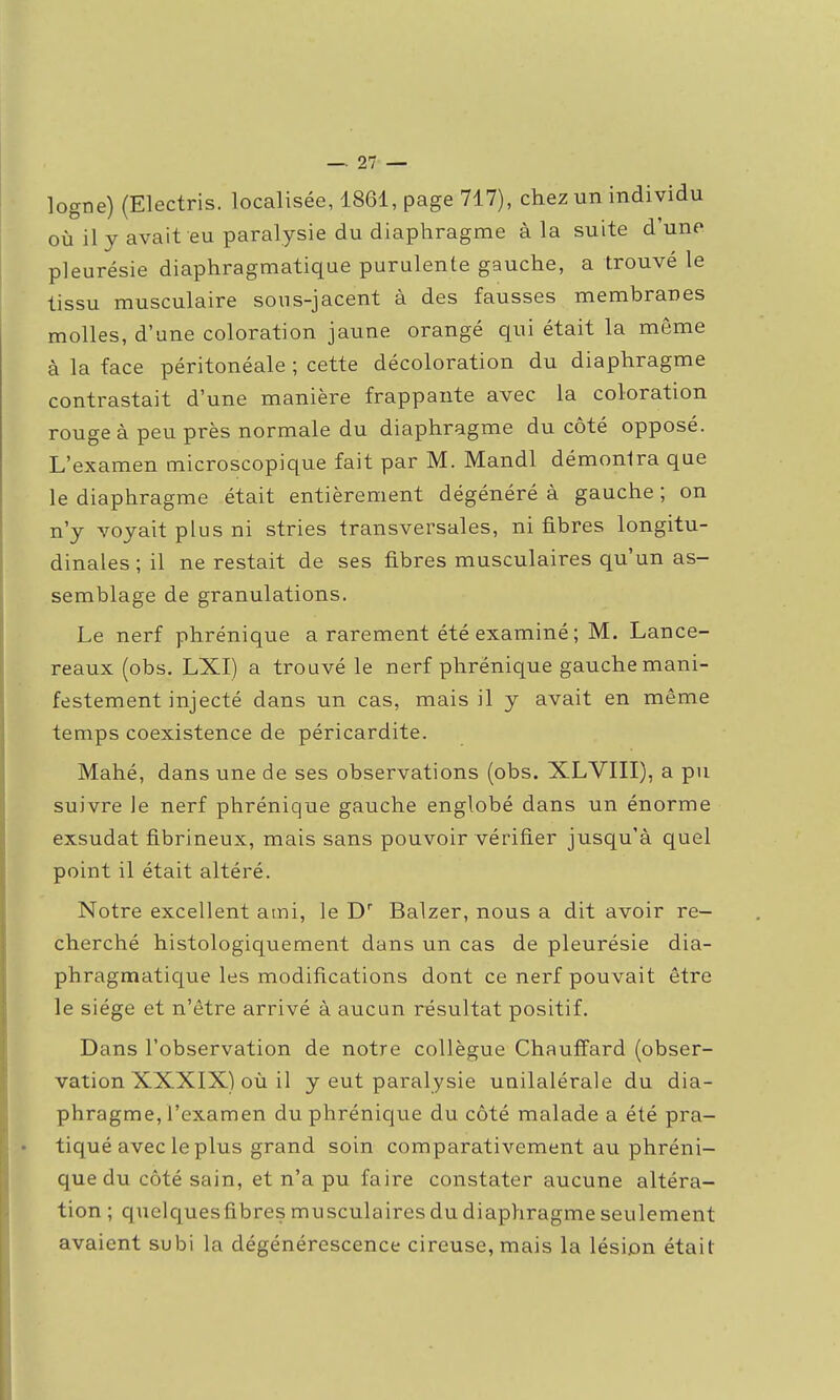 logne) (Electris. localisée, 1861, page 717), chez un individu où il y avait eu paralysie du diaphragme à la suite d'une pleurésie diaphragmatique purulente gauche, a trouvé le tissu musculaire sous-jacent à des fausses membranes molles, d'une coloration jaune orangé qui était la même à la face péritonéale ; cette décoloration du diaphragme contrastait d'une manière frappante avec la coloration rouge à peu près normale du diaphragme du côté opposé. L'examen microscopique fait par M. Mandl démonira que le diaphragme était entièrement dégénéré à gauche ; on n'y voyait plus ni stries transversales, ni fibres longitu- dinales ; il ne restait de ses fibres musculaires qu'un as- semblage de granulations. Le nerf phrénique a rarement été examiné ; M. Lance- reaux (obs. LXI) a trouvé le nerf phrénique gauche mani- festement injecté dans un cas, mais il y avait en même temps coexistence de péricardite. Mahé, dans une de ses observations (obs. XLVIII), a pu suivre le nerf phrénique gauche englobé dans un énorme exsudât fibrineux, mais sans pouvoir vérifier jusqu'à quel point il était altéré. Notre excellent aini, le D' Balzer, nous a dit avoir re- cherché histologiquement dans un cas de pleurésie dia- phragmatique les modifications dont ce nerf pouvait être le siège et n'être arrivé à aucun résultat positif. Dans l'observation de notre collègue Chauffard (obser- vation XXXIX) où il y eut paralysie unilalérale du dia- phragme, l'examen du phrénique du côté malade a été pra- tiqué avec le plus grand soin comparativement au phréni- que du côté sain, et n'a pu faire constater aucune altéra- tion ; quclquesfibres musculaires du diaphragme seulement avaient subi la dégénérescence cireuse, mais la lésion était