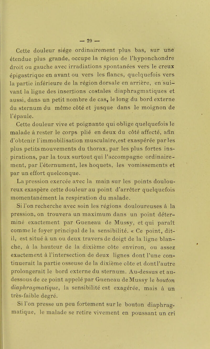 Cette douleur siège ordinairement plus bas, sur une étendue plus grande, occupe la région de l'hyponchondre droit ou gauche avec irradiations spontanées vers le creux épigastrique en avant ou vers les flancs, quelquefois vers la partie inférieure de la région dorsale en arrière, en sui- vant la ligne des insertions costales diaphragmatiques et aussi, dans un petit nombre de cas, le long du bord externe du sternum du même côté et jusque dans le moignon de l'épaule. Cette douleur vive et poignante qui oblige quelquefois le malade à rester le corps plié en deux du côté affecté, afin d'obtenir l'immobilisation musculaire,est exaspérée parles plus petits mouvements du thorax, par les plus fortes ins- pirations, par la toux surtout qui l'accompagne ordinaire- ment, par l'éternument, les hoquets, les vomissements et par un effort quelconque. La pression exercée avec la main sur les points doulou- reux exaspère cette douleur au point d'arrêter quelquefois momentanément la respiration du malade. Si l'on recherche avec soin les régions douloureuses à la pression, on trouvera un maximum dans un point déter- miné exactement par Gueneau de Mussy, et qui paraît comme le foyer principal de la sensibilité. « Ce point, dit- il, est situé à un ou deux travers de doigt de la ligne blan- che, à la hauteur de la dixième côte environ, ou assez exactement à l'intersection de deux lignes dont l'une con- tinuerait la partie osseuse de la dixième côte et dontl'autre prolongerait le bord externe du sternum. Au-dessus et au- dessous de ce point appelé par Gueneau de Mussy le bouton diaphragmatique, la sensibilité est exagérée, mais à un très-faible degré. Si l'on presse un peu fortement sur le bouton diaphrag- matique, le malade se retire vivement en poussant un cri