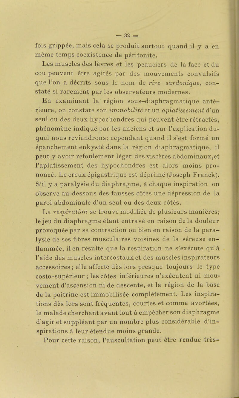 fois grippée, mais cela se produit surtout quand il y a en même temps coexistence de péritonite. Les muscles des lèvres et les peauciers de la face et du cou peuvent être agités par des mouvements convulsifs que l'on a décrits sous le nom de rire sardonique, con- staté si rarement par les observateurs modernes. En examinant la région sous-diaphragmatique anté- rieure, on constate son immobilité et un aplatissement à'nn seul ou des deux hypocliondres qui peuvent être rétractés, phénomène indiqué par les anciens et sur l'explication du- quel nous reviendrons; cependant quand il s'est formé un épanchement enkysté dans la région diaphragmatique, il peut y avoir refoulement léger des viscères abdominaux,et l'aplatissement des hypochondres est alors moins pro- noncé. Le creux épigastrique est déprimé (Joseph Franck). S'il y a paralysie du diaphragme, à chaque inspiration on observe au-dessous des fausses côtes une dépression de la paroi abdominale d'un seul ou des deux côtés. La respiration se trouve modifiée de plusieurs manières; le jeu du diaphragme étant entravé en raison de la douleur provoquée par sa contraction ou bien en raison de la para- lysie de ses fibres musculaires voisines de la séreuse en- flammée, il en résulte que la respiration ne s'exécute qu'à l'aide des muscles intercostaux et des muscles inspirateurs accessoires; elle affecte dès lors presque toujours le type cosio-supérieur ; les côtes inférieures n'exécutent ni mou- vement d'ascension ni de descente, et la région de la base de la poitrine est immobilisée complètement. Les inspira- tions dès lors sont fréquentes, courtes et comme avortées, le malade cherchant avant tout à empêcher son diaphragme d'agir et suppléant par un nombre plus considérable d'in- spirations à leur éteiîdue moins grande. Pour cette raison, l'auscultation peut être rendue très-