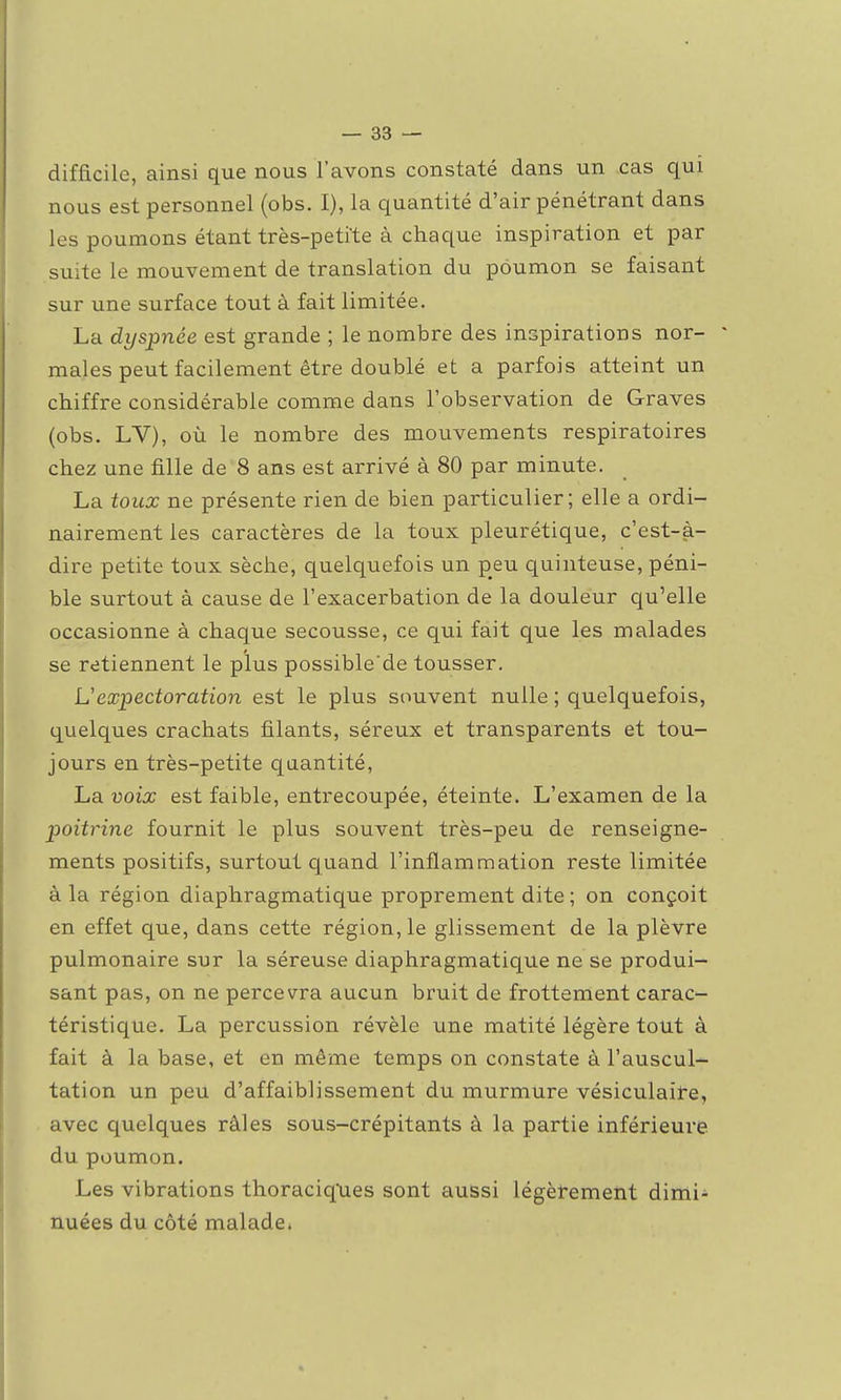 difficile, ainsi que nous l'avons constaté dans un cas qui nous est personnel (obs. I), la quantité d'air pénétrant dans les poumons étant très-petite à chaque inspiration et par suite le mouvement de translation du poumon se faisant sur une surface tout à fait limitée. La dyspnée est grande ; le nombre des inspirations nor- ^ maies peut facilement être doublé et a parfois atteint un chiffre considérable comme dans l'observation de Graves (obs. LV), où le nombre des mouvements respiratoires chez une fille de 8 ans est arrivé à 80 par minute. La toux ne présente rien de bien particulier; elle a ordi- nairement les caractères de la toux pleurétique, c'est-à- dire petite toux sèche, quelquefois un peu quinteuse, péni- ble surtout à cause de l'exacerbation de la douleur qu'elle occasionne à chaque secousse, ce qui fait que les malades se retiennent le plus possible'de tousser. L'expectoration est le plus souvent nulle ; quelquefois, quelques crachats filants, séreux et transparents et tou- jours en très-petite quantité, La voix est faible, entrecoupée, éteinte. L'examen de la poitrine fournit le plus souvent très-peu de renseigne- ments positifs, surtout quand l'inflammation reste limitée à la région diaphragmatique proprement dite ; on conçoit en effet que, dans cette région, le glissement de la plèvre pulmonaire sur la séreuse diaphragmatique ne se produi- sant pas, on ne percevra aucun bruit de frottement carac- téristique. La percussion révèle une matité légère tout à fait à la base, et en même temps on constate à l'auscul- tation un peu d'affaiblissement du murmure vésiculaire, avec quelques râles sous-crépitants à la partie inférieure du poumon. Les vibrations thoraciqties sont aussi légèrement dimi- nuées du côté malade*