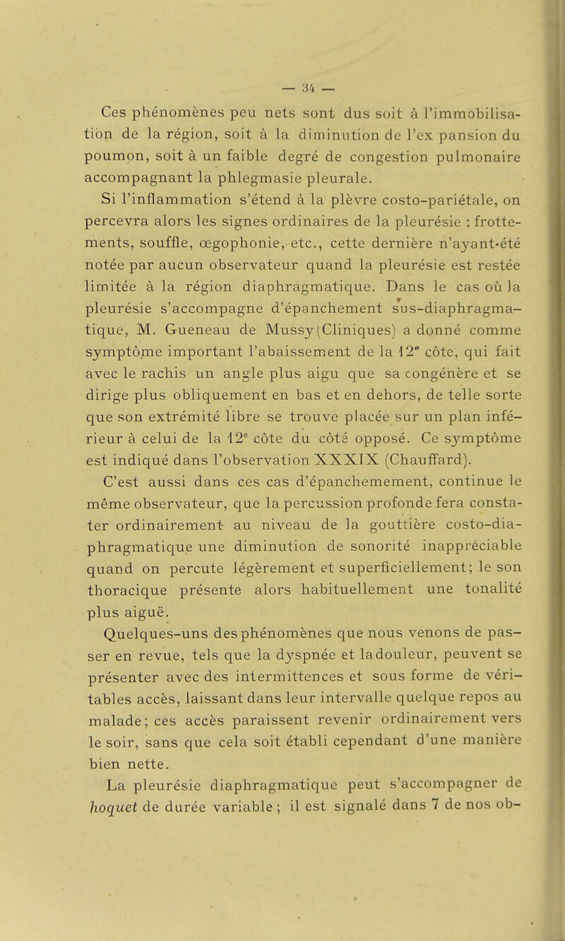 Ces phénomènes peu nets sont dus soit à l'immobilisa- tion de la région, soit à la diminution de l'ex pansion du poumon, soit à un faible degré de congestion pulmonaire accompagnant la phlegmasie pleurale. Si l'inflammation s'étend à la plèvre costo-pariétale, on percevra alors les signes ordinaires de la pleurésie : frotte- ments, souffle, œgophonie, etc., cette dernière n'ayant-été notée par aucun observateur quand la pleurésie est restée limitée à la région diaphragmatique. Dans le cas où la pleurésie s'accompagne d'épanchement s*us-diaphragma- tique, M. Gueneau de Mussy(Cliniques) a donné comme symptôme important l'abaissement de la {2' côte, qui fait avec le rachis un angle plus aigu que sa congénère et se dirige plus obliquement en bas et en dehors, de telle sorte que son extrémité libre se trouve placée sur un plan infé- rieur à celui de la 12° côte du côté opposé. Ce symptôme est indiqué dans l'observation XXXIX (Chauflard). C'est aussi dans ces cas d'épanchemement, continue le même observateur, que la percussion profonde fera consta- ter ordinairement au niveau de la gouttière costo-dia- phragmatique une diminution de sonorité inappréciable quand on percute légèrement et superficiellement; le son thoracique présente alors habituellement une tonalité plus aiguë. Quelques-uns des phénomènes que nous venons de pas- ser en revue, tels que la dyspnée et la douleur, peuvent se présenter avec des intermittences et sous forme de véri- tables accès, laissant dans leur intervalle quelque repos au malade; ces accès paraissent revenir ordinairement vers le soir, sans que cela soit établi cependant d'une manière bien nette. La pleurésie diaphragmatique peut s'accompagner de hoquet de durée variable ; il est signalé dans 7 de nos ob-