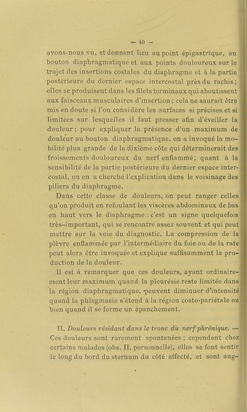 avons-nous vu, et donnent lieu au point épigastrique, au bouton diaphragmatique et aux points douloureux sur le trajet des insertions costales du diaphragme et à la partie postérieure du dernier espace intercostal près du rachis ; elles se produisent dans les filets terminaux qui aboutissent aux faisceaux musculaires d'insertion; cela ne saurait être mis en doute si l'on considère les surfaces si précises et si limitées sur lesquelles il faut presser afin d'éveiller la douleur ; pour expliquer la présence d'un maximum de douleur au bouton diaphragmatique, on a invoqué la mo- bilité plus grande de la dixième côte qui déterminerait des froissements douloureux du nerf enflammé; quant à la sensibilité de la partie postérieure du dernier espace inter- costal, on en a cherché l'explication dans le voisinage des piliers du diaphragme. Dans cette classe de douleurs, on peut ranger celles qu'on produit en refoulant les viscères abdominaux de bas en haut vers le diaphragme : c'est un signe quelquefois très-important, qui se rencontre assez souvent et qui peut mettre sur la voie du diagnostic. La compression de la plèvre enflammée par l'intermédiaire du foie ou de la rate peut alors être invoquée et explique suffisamment la pro- duction de la douleur. Il est à remarquer que ces douleurs, ayant ordinaire- ment leur maximum quand la pleurésie reste limitée dans la région diaphragmatique, -peuvent diminuer d'intensité quand la phlegmasie s'étend à la région costo-pariétale ou bien quand il se forme un épanchement. TI. Douleurs résidant dans le tronc dit nerf phrénique. — Ces douleurs sont rarement spontanées ; cependant chez certains malades (obs. II, personnelle), elles se font sentir le long du bord du sternum du côté affecté, et sont aug-