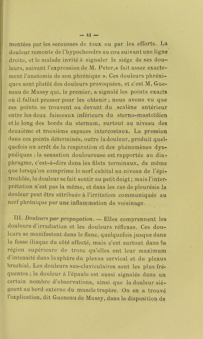 mentées par les secousses de toux ou par les efforts. La douleur remonte de l'hypochondre au cou suivant une ligne droite, et le malade invité à signaler le siège de ses dou- leurs, suivant l'expression de M. Peter,« fait assez exacte- ment l'anatomie de son phrénique ». Ces douleurs phréni- ques sont plutôt des douleurs provoquées, et c'est M. Gue- neau de Mussy qui, le premier, a signalé les points exacts où il fallait presser pour les obtenir ; nous avons vu que ces points se trouvent au devant du scalène antérieur entre les deux faisceaux inférieurs du sterno-mastoïdien et le long des bords du sternum, surtout au niveau des deuxième et troisième espaces intercostaux. La pression dans ces points déterminés, outre la douleur, produit quel- quefois un arrêt de la respiration et des phénomènes dys- pnéiques : la sensation douloureuse est rapportée au dia- phragme, c'est-à-dire dans les filets terminaux, de même que lorsqu'on comprime le nerf cubital au-niveau de l'épi- trochlée, la douleur se fait sentir au petit doigt; mais l'inter- prétation n'est pas la même, et dans les cas de pleurésie la douleur peut être attribuée à l'irritation communiquée au nerf phrénique par une inflammation de voisinage. m. Douleurs par propagation. — Elles comprennent les douleurs d'irradiation et les douleurs réflexes. Ces dou- leurs se manifestent dans le flanc, quelquefois jusque dans la fosse iliaque du côté affecté, mais c'est surtout dans la région supérieure du tronc qu'elles ont leur maximum d'intensité dans la sphère du plexus cervical et du plexus brachial. Les douleurs sus-claviculaires sont les plus fré- quentes ; la douleur à l'épaule est aussi signalée dans un certain nombre d'observations, ainsi que la douleur sié- geant au bord externe du muscle trapèze. On en a trouvé l'explication, dit Gueneau de Mussy, dans la disposition dç