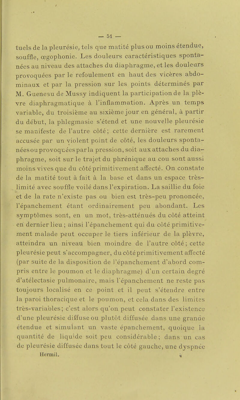 tuels de la pleurésie, tels que matité plus ou moins étendue, souffle, œgophonie. Les douleurs caractéristiques sponta- nées au niveau des attaches du diaphragme, et les douleurs provoquées par le refoulement en haut des vicères abdo- minaux et par la pression sur les points déterminés par M. Gueneau de Mussy indiquent la participation de la plè- vre diaphragmatique à l'inflammation. Après un temps variable, du troisième au sixième jour en général, à partir du début, la phlegmasie s'étend et une nouvelle pleurésie se manifeste de l'autre côté; cette dernière est rarement accusée par un violent point de côté, les douleurs sponta- néesouprovoquéesparla pression, soit aux attaches du dia- phragme, soit sur le trajet du phrénique au cou sont aussi moins vives que du côté primitivement affecté. On constate de la matité tout à fait à la base et dans un espace très- limité avec souffle voilé dans l'expiration. La saillie du foie et de la rate n'existe pas ou bien est très-peu prononcée, l'épanchement étant ordinairement peu abondant. Les symptômes sont, en un mot, très-atténués du côté atteint eh dernier lieu ; ainsi l'épanchement qui du côté primitive- ment malade peut occuper le tiers inférieur de la plèvre, atteindra un niveau bien moindre de l'autre côté; cette pleurésie peut s'accompagner, ducôtéprimitivement affecté (par suite de la disposition de l'épanchement d'abord com- pris entre le poumon et le diaphragme) d'un certain degré d'atélectasie pulmonaire, mais l'épanchement ne reste pas toujours localisé en ce point et il peut s'étendre entre la paroi thoracic^ue et le poumon, et cela dans des limites très-variables; c'est alors qu'on peut constater l'existence d'une pleurésie diffuse ou plutôt diffusée dans une grande étendue et simulant un vaste épanchement, quoique la quantité de liquide soit peu considérable; dans un cas de pleurésie diffusée dans tout le côté gauche, une d3^spnée llcrmil. 4