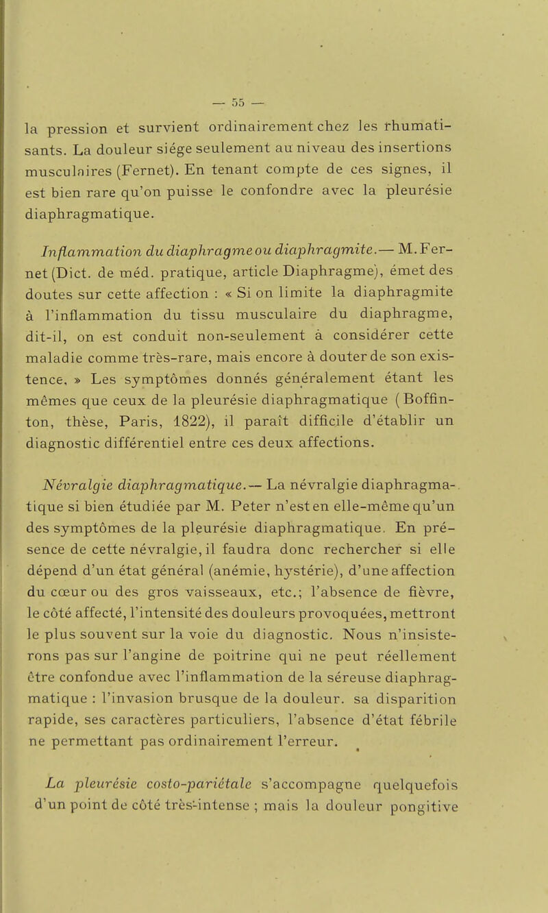 la pression et survient ordinairement chez les rhumati- sants. La douleur siège seulement au niveau des insertions musculaires (Fernet). En tenant compte de ces signes, il est bien rare qu'on puisse le confondre avec la pleurésie diaphragmatique. Inflammation du diaphragme ou diaphragmite.— M. Fer- net (Dict. de méd. pratique, article Diaphragme), émet des doutes sur cette affection : « Si on limite la diaphragmite à l'inflammation du tissu musculaire du diaphragme, dit-il, on est conduit non-seulement à considérer cette maladie comme très-rare, mais encore à douter de son exis- tence, » Les symptômes donnés généralement étant les mêmes c|ue ceux de la pleurésie diaphragmatique (Boffin- ton, thèse, Paris, 1822), il paraît difficile d'établir un diagnostic différentiel entre ces deux affections. Névralgie diaphragmatique.— La névralgie diaphragma- tique si bien étudiée par M. Peter n'est en elle-même qu'un des symptômes de la pleurésie diaphragmatique. En pré- sence de cette névralgie, il faudra donc rechercher si elle dépend d'un état général (anémie, hj'stérie), d'une affection du cœur ou des gros vaisseaux, etc.; l'absence de fièvre, le côté affecté, l'intensité des douleurs provoquées, mettront le plus souvent sur la voie du diagnostic. Nous n'insiste- rons pas sur l'angine de poitrine qui ne peut réellement être confondue avec l'inflammation de la séreuse diaphrag- matique : l'invasion brusque de la douleur, sa disparition rapide, ses caractères particuliers, l'absence d'état fébrile ne permettant pas ordinairement l'erreur. La pleurésie costo-pariétale s'accompagne quelquefois d'un point de côté très-intense ; mais la douleur pongitive